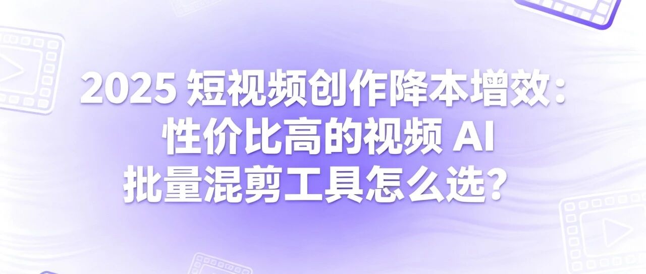 2025 短视频创作降本增效：性价比高的视频 AI 批量混剪工具怎么选？