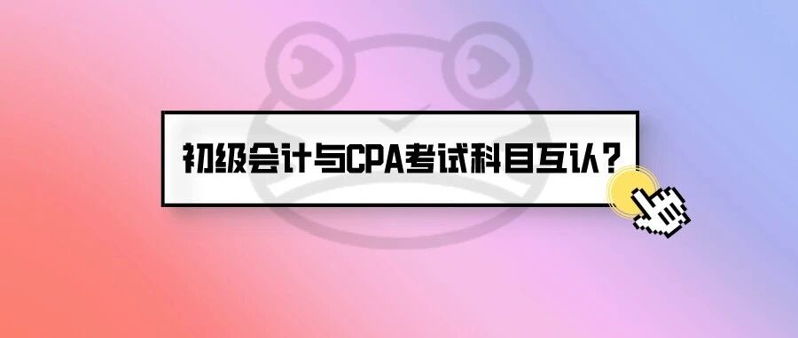 真来了！初级会计一年多考？还要与CPA考试科目互认……速看财政部最新通知！