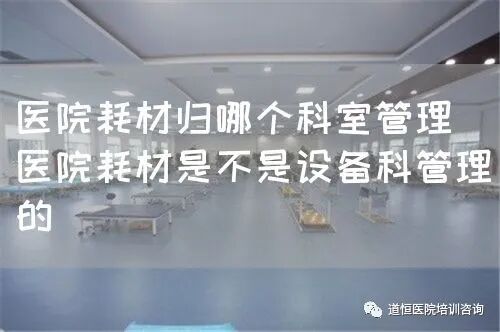 医疗耗材怎么做进医院医院耗材归哪个科室管理（医院耗材是不是设备科管理的）_https://www.jmylbn.com_新闻资讯_第1张
