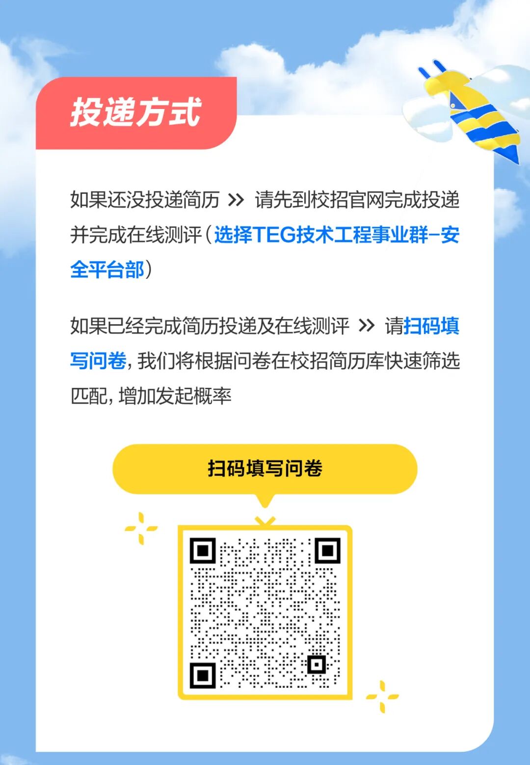 <p>投递方式</p> <p>如果还没投递简历》请先到校招官网完成投递<br/>并完成在线测评(选择TEG技术工程事业群-安<br/>全平台部)</p> <p>如果已经完成简历投递及在线测评》请扫码填<br/>写问卷，我们将根据问卷在校招简历库快速筛选<br/>匹配,增加发起概率</p> <p>扫码填写问卷</p> <p>.</p>