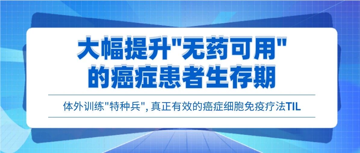 体外训练“特种兵”, 真正有效的癌症细胞免疫疗法TIL来了! 大幅提升“无药可用”的癌症患者生存期