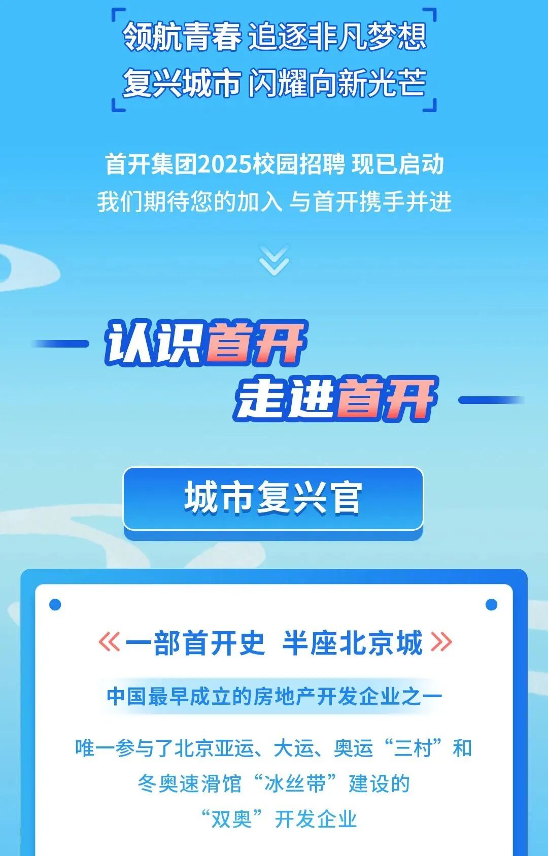 <p>7</p> <p>领航青春追逐非凡梦想</p> <p>复兴城市闪耀向新光芒</p> <p>首开集团2025校园招聘现已启动</p> <p>我们期待您的加入与首开携手并进</p> <p>V</p> <p>认识首开</p> <p>走进首开,</p> <p>城市复兴官</p> <p>.</p> <p>《一部首开史半座北京城》</p> <p>中国最早成立的房地产开发企业之一-</p> <p>唯一参与了北京亚运、大运、奥运“三村”和</p> <p>冬奥速滑馆“冰丝带”建设的</p> <p>“双奥”开发企业</p>