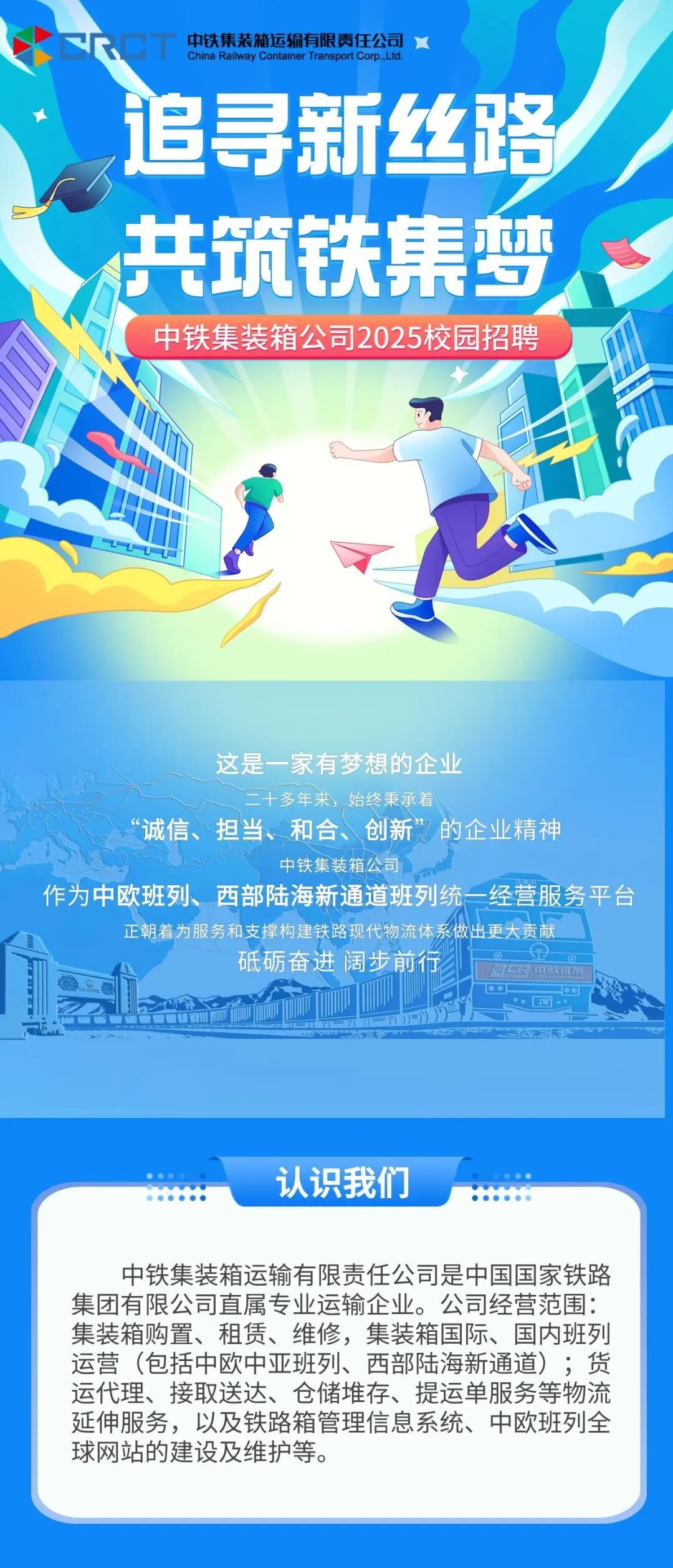 <p>中铁集装箱运输有限责任公司</p> <p>China Railway<br/>Container Transport Corp. Ltc</p> <p>追寻新丝路</p> <p>共筑铁集梦<br/>中铁集装箱公司2025校园招聘</p> <p>这是一家有梦想的企业</p> <p>多年来，始终秉承着</p> <p>诚信、担当、和合、创新”的企业精神</p> <p>中铁集装箱公司</p> <p>作为中欧班列、西部陆海新通道班列统一经营服务平台</p> <p>正朝着为服务和支撑构建铁路现代物流体系做出更大贡献</p> <p>砥砺奋进阔步前行</p> <p>认识我们</p> <p>中铁集装箱运输有限责任公司是中国国家铁路<br/>集团有限公司直属专业运输企业。公司经营范围:<br/>集装箱购置、租赁、维修，集装箱国际、国内班列<br/>运营(包括中欧中亚班列、西部陆海新通道);货<br/>运代理、接取送达、仓储堆存、提运单服务等物流<br/>延伸服务，以及铁路箱管理信息系统、中欧班列全<br/>球网站的建设及维护等。</p>
