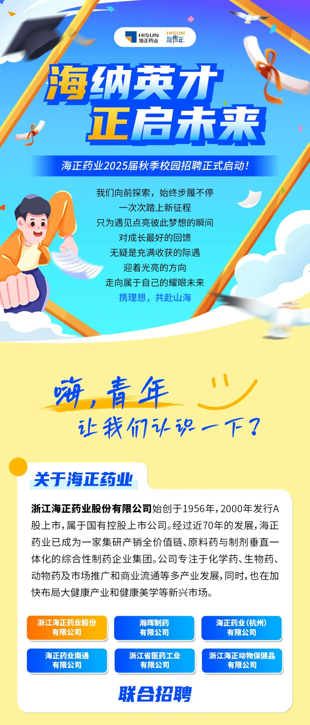 <p>HISUN<br/>海正药山</p> <p>HISUN</p> <p>新青年</p> <p>海纳英才</p> <p>正启未来<br/>海正药业2025届秋季校园招聘正式启动!</p> <p>我们向前探索，始终步履不停</p> <p>-次次踏上新征程</p> <p>只为遇见点亮彼此梦想的瞬间<br/>对成长最好的回馈</p> <p>无疑是充满收获的际遇</p> <p>迎着光亮的方向</p> <p>走向属于自己的耀眼未来</p> <p>携理想，共赴山海</p> <p>嗨，青年</p> <p>让我们认识一下?</p> <p>关于海正药业</p> <p>浙江海正药业股份有限公司始创于1956年,2000年发行A<br/>股上市,属于国有控股上市公司。经过近70年的发展,海正<br/>药业已成为一家集研产销全价值链、原料药与制剂垂直一<br/>体化的综合性制药企业集团。公司专注于化学药、生物药、<br/>动物药及市场推广和商业流通等多产业发展,同时,也在加<br/>快布局大健康产业和健康美学等新兴市场。</p> <p>浙江海正药业股份<br/>有限公司</p> <p>瀚晖制药<br/>有限公司</p> <p>海正药业(杭州)</p> <p>有限公司</p> <p>海正药业南通<br/>有限公司</p> <p>浙江省医药工业</p> <p>有限公司</p> <p>浙江海正动物保健品<br/>有限公司</p> <p>联合招聘</p>