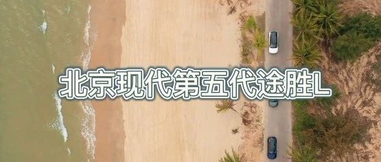 海边试驾：北京现代第五代新款途胜L，16.18万起，首付1万，三年免息