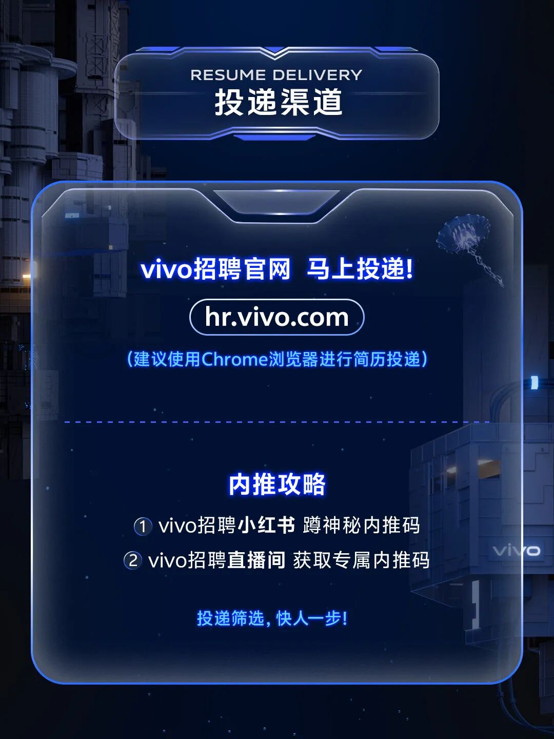<p>RESUME DELIVERY</p> <p>投递渠道</p> <p>vivo招聘官网 马上投递!<br/>hr.vivo.com</p> <p>(建议使用Chrome浏览器进行简历投递)</p> <p>内推攻略</p> <p>①vivo招聘小红书 蹲神秘内推码<br/>2 vivo招聘直播间 获取专属内推码</p> <p>vivo</p> <p>投递筛选,快人一步!</p>