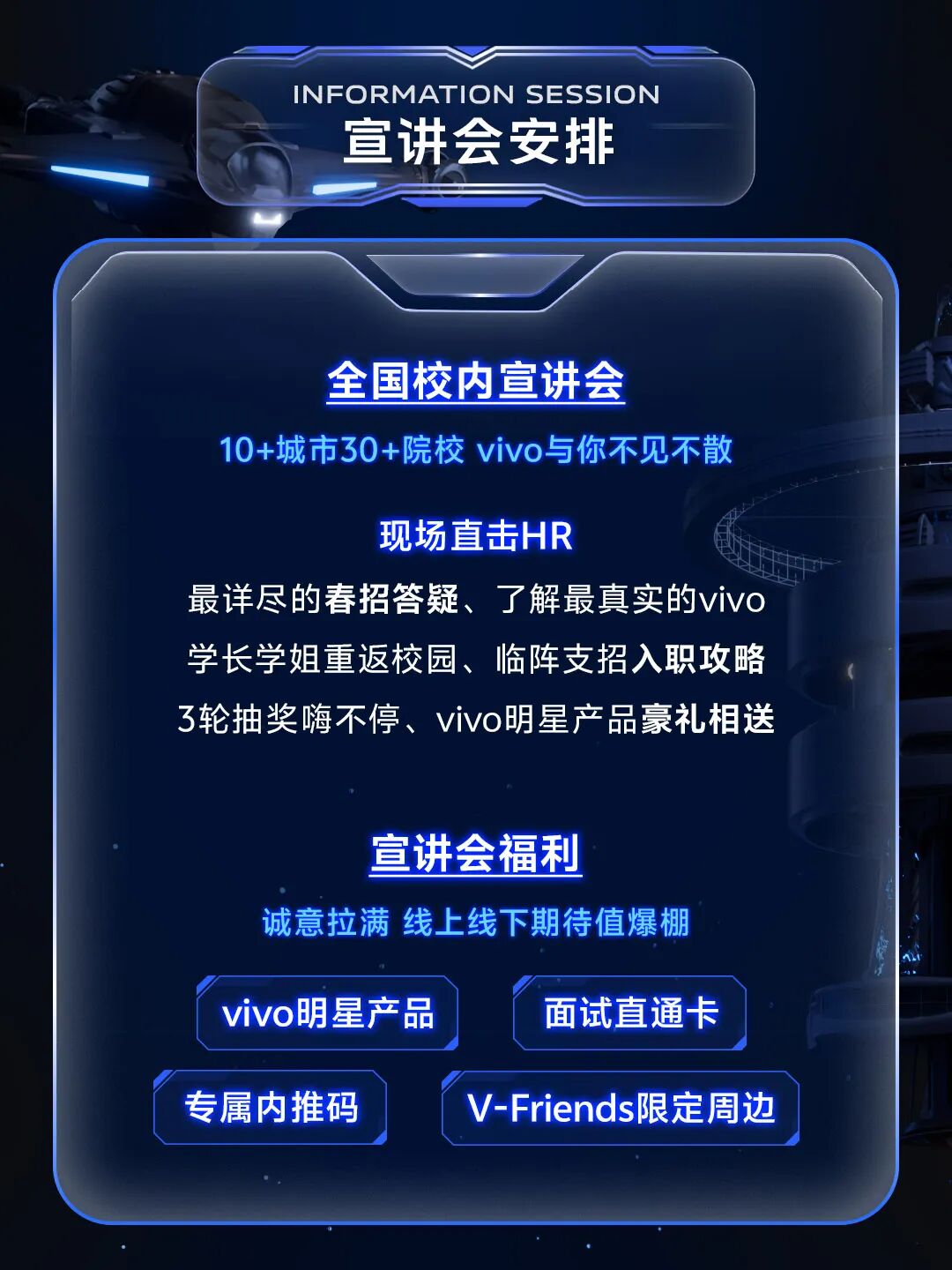 <p>INFORMATION SESSION</p> <p>宣讲会安排</p> <p>全国校内宣讲会</p> <p>10+城市30+院校 vivo与你不见不散</p> <p>现场直击HR</p> <p>最详尽的春招答疑、了解最真实的vivo<br/>学长学姐重返校园、临阵支招入职攻略<br/>3轮抽奖嗨不停、vivo明星产品豪礼相送</p> <p>宣讲会福利</p> <p>诚意拉满 线上线下期待值爆棚</p> <p>vivo明星产品</p> <p>面试直通卡</p> <p>专属内推码</p> <p>V-Friends限定周边</p>