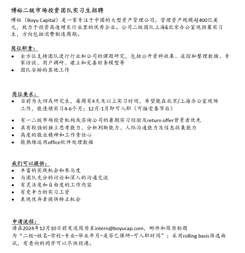 <p>博裕二级市场投资团队实习生招聘</p> <p>博裕(Boyu Capital)是一家专注于中国的大型资产管理公司，管理资产规模超400亿美<br/>元，致力于投资高速增长行业里的优秀企业。公司二级团队上海&北京办公室现招募实习<br/>生，方向包括消费制造周期。</p> <p>岗位职责:</p> <p>全方位支持团队进行行业和公司的课题研究，包括公开资料收集、追踪和整理数据、专<br/>家访谈、用户调研、建立和完善财务模型等</p> <p>团队安排的其他工作</p> <p>岗位要求:</p> <p>目前为大四或研究生，每周有4天及以上实习时间，希望能在北京/上海办公室现场<br/>工作，能连续实习4-6个月;12月-1月即可入职(可接受春节后)</p> <p>有一二级市场投资机构或咨询公司的暑期实习经验及returnoffer背景者优先</p> <p>具有较强的独立思考能力、分析判断能力、人际沟通能力及信息收集能力</p> <p>高度的敬业精神和工作责任心</p> <p>能熟练运用office软件处理数据</p> <p>我们可以提供:</p> <p>丰富的实践机会和参与度</p> <p>与团队充分的讨论和深入的沟通交流<br/>有灵活度和自由度的工作内容</p> <p>有竞争力的实习工资</p> <p>表现优异者提供转正机会</p> <p>申请流程:</p> <p>请在2024年12月10日前发送简历至intern@boyucap.com，邮件和简历标题</p> <p>为“二级-姓名-学校-专业-毕业年月-是否已保研-可入职时间”;采用rolling basis筛选面<br/>试，有意向的同学可以尽快投递。</p>
