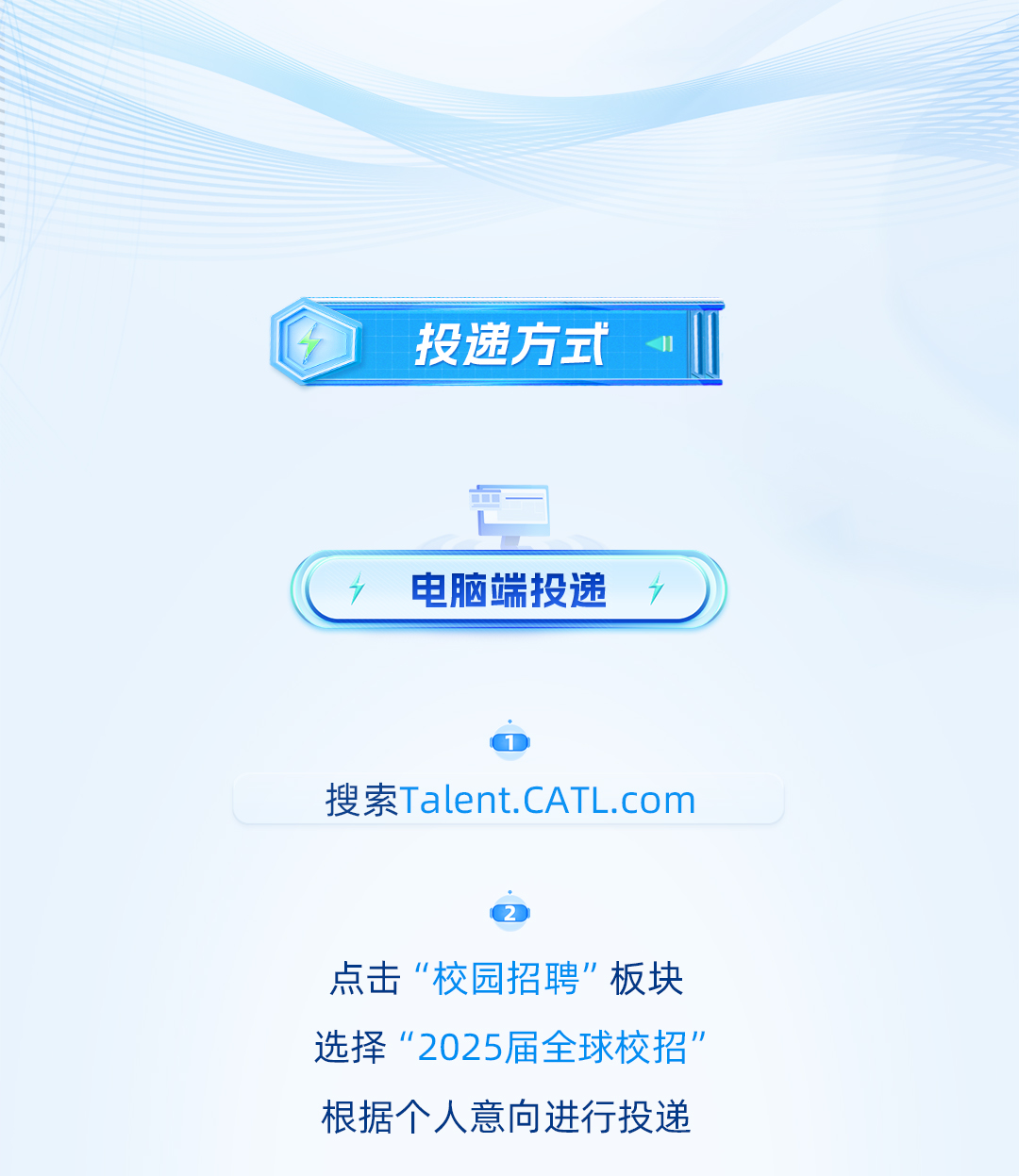 <p>投递方式</p> <p>电脑端投递</p> <p>搜索Talent.CATL.com</p> <p>点击“校园招聘"板块<br/>选择“2025届全球校招’<br/>根据个人意向进行投递</p>