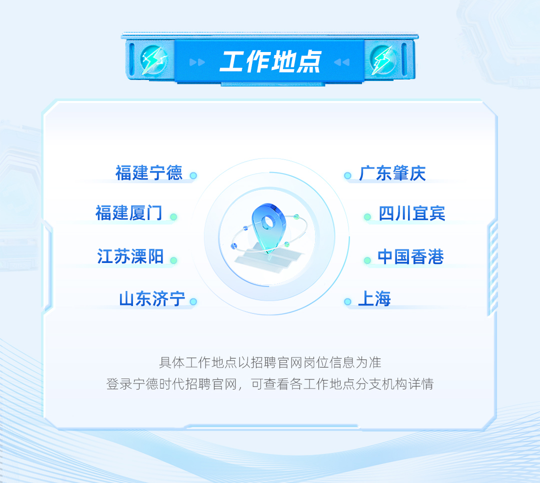 <p>工作地点</p> <p>福建宁德<br/>福建厦门<br/>江苏溧阳</p> <p>山东济宁。</p> <p>广东肇庆</p> <p>四川宜宾<br/>中国香港<br/>上海</p> <p>具体工作地点以招聘官网岗位信息为准</p> <p>登录宁德时代招聘官网，可查看各工作地点分支机构详情</p>