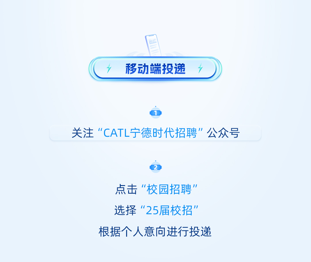 <p>移动端投递 7</p> <p>关注“CATL宁德时代招聘"公众号</p> <p>点击“校园招聘”<br/>选择“25届校招"<br/>根据个人意向进行投递</p>