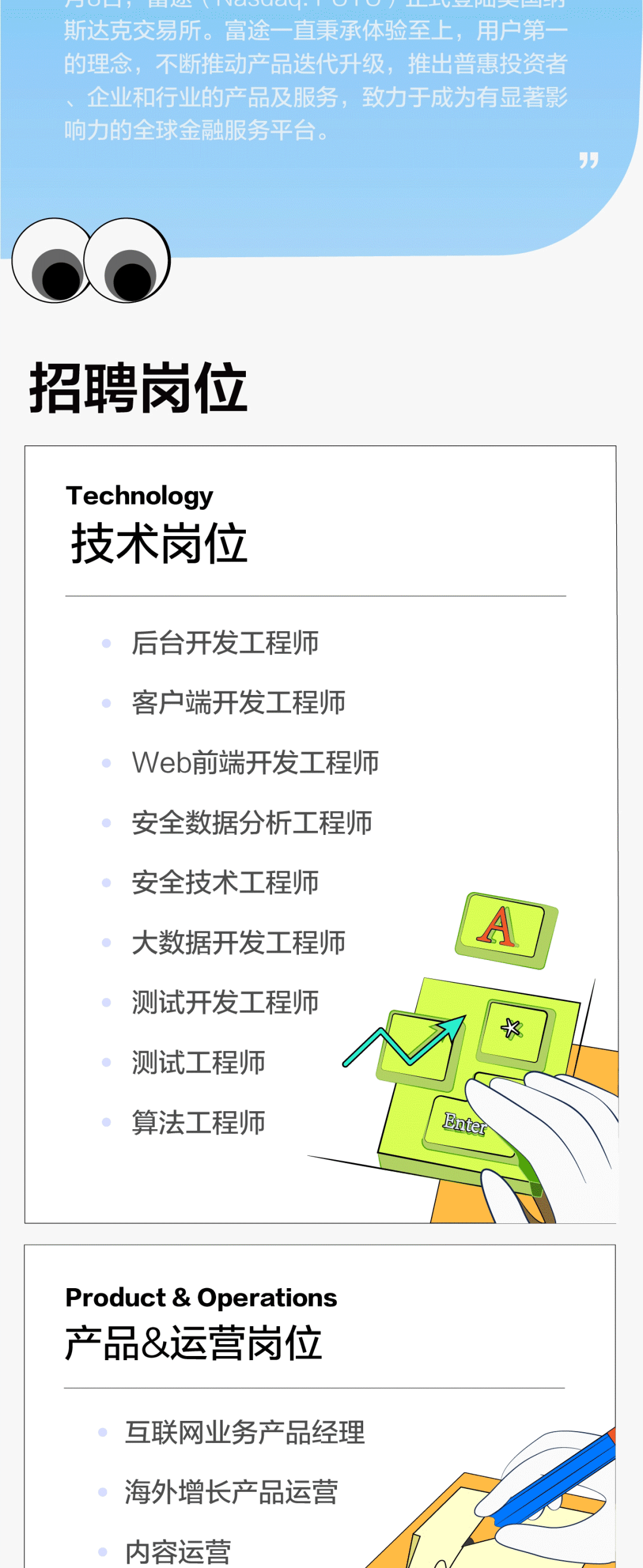 ’\\n一\\n斯达克交易所。富途一直秉承体验至上，用户第-\\n的理念，不断推动产品迭代升级，推出普惠投资者\\n、企业和行业的产品及服务，致力于成为有显著影\\n响力的全球金融服务平台。\\n招聘岗位\\nTechnology\\n技术岗位\\n后台开发工程师\\n客户端开发工程师\\nWeb前端开发工程师\\n安全数据分析工程师\\n安全技术工程师\\n大数据开发工程师\\n测试开发工程师\\n \\n测试工程师\\n算法工程师\\nEnter\\nProduct & Operations\\n产品&运营岗位\\n互联网业务产品经理\\n海外增长产品运营\\n内容运营\\n