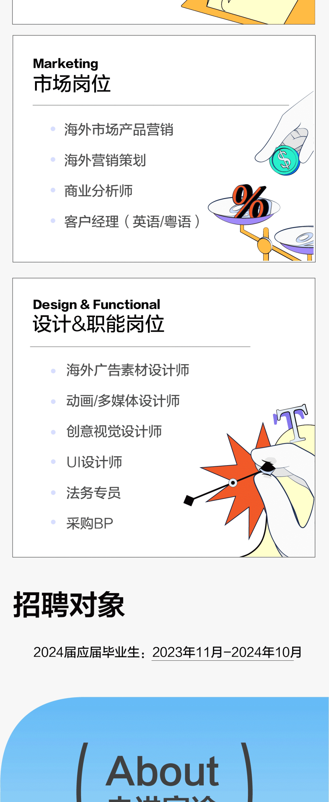 Marketing\\n市场岗位\\n海外市场产品营销\\n海外营销策划\\n商业分析师\\n客户经理(英语/粤语)\\nDesign&Functional\\n设计&职能岗位\\n海外广告素材设计师\\n动画/多媒体设计师\\n创意视觉设计师\\nUI设计师\\n法务专员\\n采购BP\\n招聘对象\\n2024届应届毕业生:2023年11月-2024年10月\\nAbout\\nA\\n
