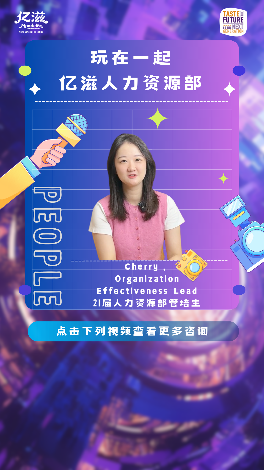 <p>玩在一起</p>
<p>UuU</p>
<p>Cherry</p>
<p>Organization</p>
<p>Effectiveness Lead</p>
<p>21届人力资源部管培生</p>
<p>点击下列视频查看更多咨询</p>

<table>
<tr><td colspan="2"></td>
<td></td>
<td colspan="2"></td>
</tr>
<tr><td colspan="2"></td>
<td></td>
<td colspan="2"></td>
</tr>
<tr><td colspan="5">亿滋人力资源部</td>
</tr>
<tr><td colspan="3"></td>
<td>V</td>
<td></td>
</tr>
<tr><td colspan="3"></td>
<td></td>
<td></td>
</tr>
<tr><td colspan="3"></td>
<td></td>
<td></td>
</tr>
<tr><td colspan="3">C中</td>
<td></td>
<td></td>
</tr>
<tr><td></td>
<td colspan="3">。 \'中 ”广 (</td>
<td></td>
</tr>
<tr><td colspan="4">P</td>
<td></td>
</tr>
</table>
