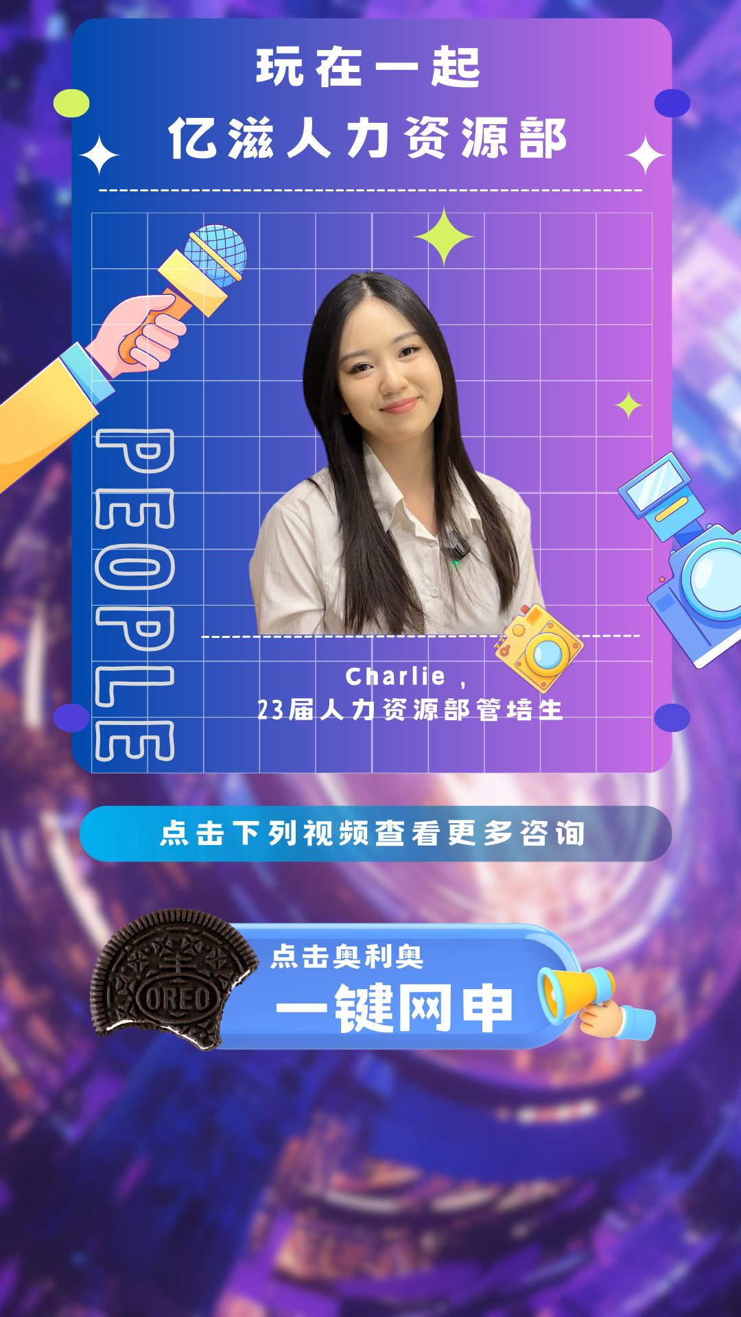 <p>玩在一起</p>
<p>亿滋人力资源部</p>
<p>23届人力</p>

<table>
<tr><td></td>
<td colspan="2"></td>
<td colspan="3"></td>
</tr>
<tr><td colspan="5"></td>
<td></td>
</tr>
<tr><td></td>
<td></td>
<td colspan="2"></td>
<td></td>
<td></td>
</tr>
<tr><td>U</td>
<td></td>
<td colspan="3">、</td>
<td></td>
</tr>
<tr><td></td>
<td colspan="4">( I</td>
<td></td>
</tr>
<tr><td></td>
<td colspan="5">Mo.. 6()</td>
</tr>
<tr><td></td>
<td rowspan="2" colspan="2"></td>
<td colspan="3">CI larlie</td>
</tr>
<tr><td></td>
<td colspan="3">资源部管培生</td>
</tr>
<tr><td></td>
<td colspan="5"></td>
</tr>
<tr><td></td>
<td colspan="5"></td>
</tr>
<tr><td colspan="6">点击下列视频查看更多咨询</td>
</tr>
</table>
