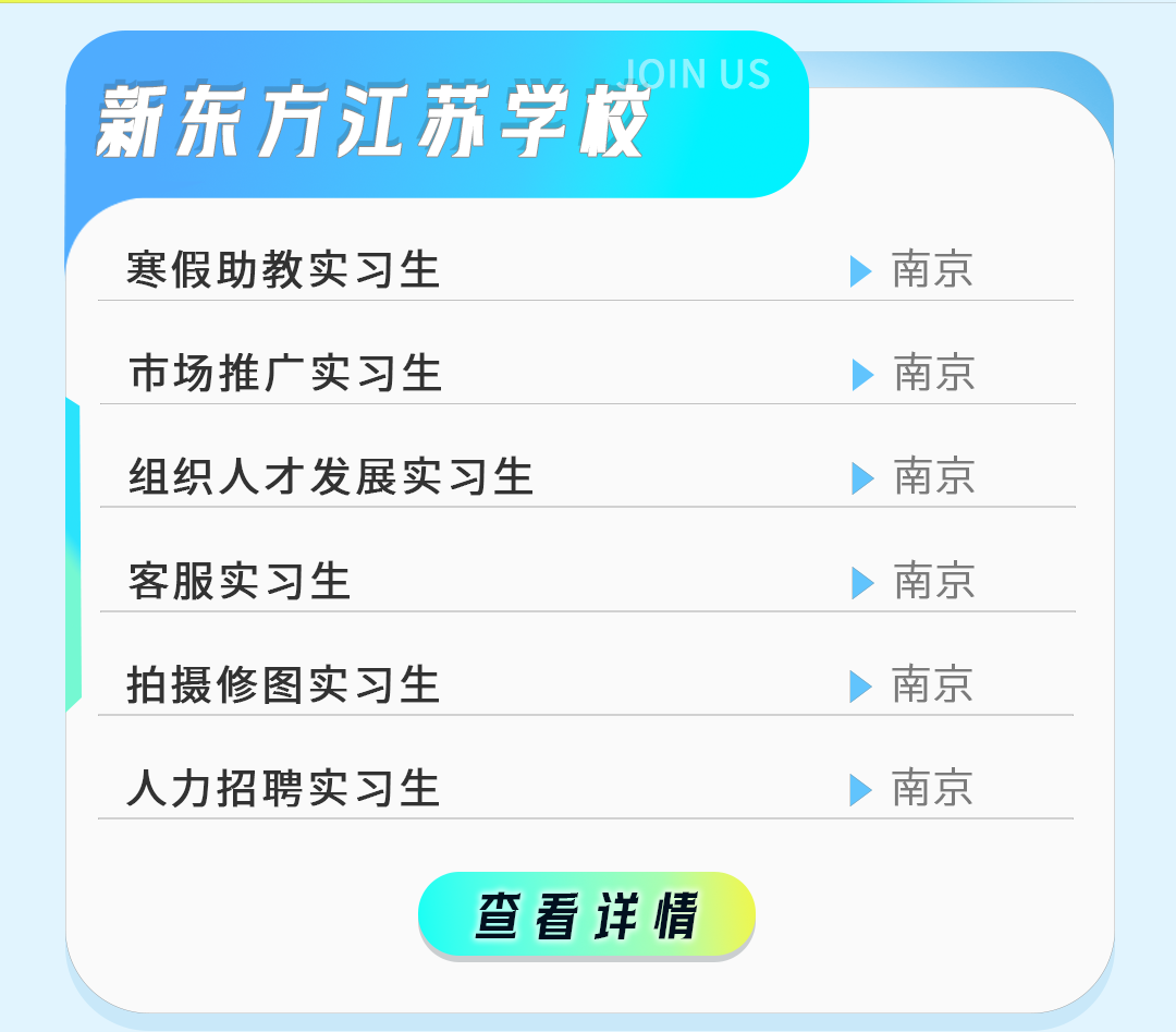 
<table>
<tr><td>新东方江苏学校 LOINUS寒假助教实习生 >南京</td>
</tr>
<tr><td>市场推广实习生 >南京</td>
</tr>
<tr><td>组织人才发展实习生 >南京</td>
</tr>
<tr><td>客服实习生 >南京</td>
</tr>
<tr><td>拍摄修图实习生 >南京</td>
</tr>
<tr><td>人力招聘实习生 >南京</td>
</tr>
<tr><td>查看详情</td>
</tr>
</table>
