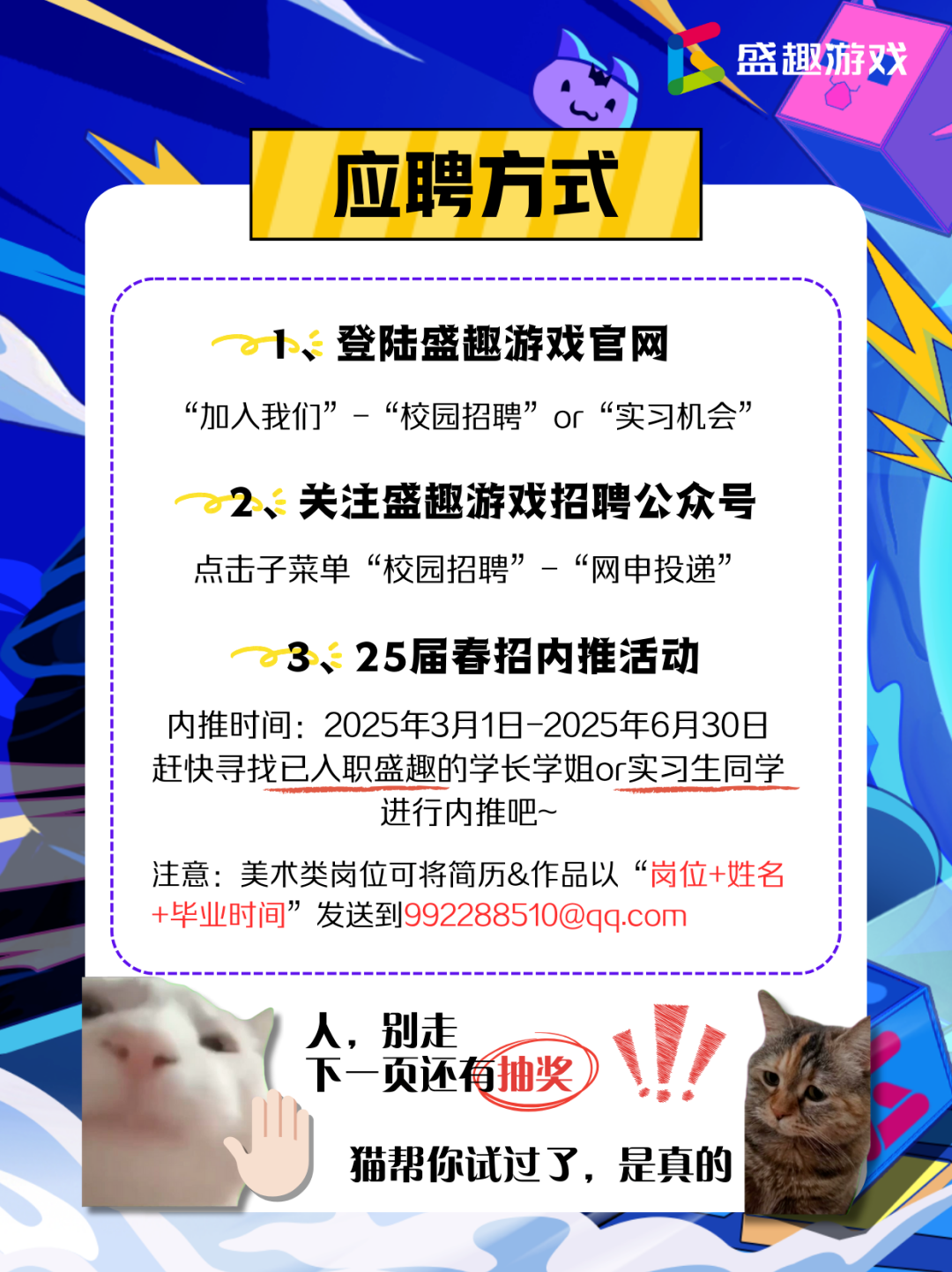 <p>上盛趣游戏</p> <p>0</p> <p>应聘方式I</p> <p>1、登陆盛趣游戏官网</p> <p>“加入我们”-“校园招聘”or“实习机会”</p> <p>2、关注盛趣游戏招聘公众号</p> <p>点击子菜单“校园招聘”-“网申投递”</p> <p>3、25届春招内推活动</p> <p>内推时间: 2025年3月1日-2025年6月30日</p> <p>赶快寻找已入职盛趣的学长学姐or实习生同学</p> <p>进行内推吧~</p> <p>注意:美术类岗位可将简历&作品以“岗位+姓名</p> <p>+毕业时间”发送到992288510@qq.com</p> <p>人,别走</p> <p>下一页还有抽奖)</p> <p>猫帮你试过了,是真的</p>