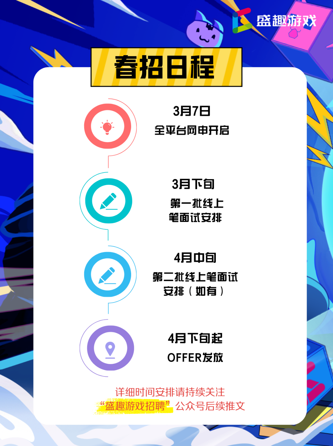 <p>盛趣游戏</p> <p>春招8程</p> <p>3月7日<br/>全平台网申开启</p> <p>3月下旬<br/>第一批线上<br/>笔面试安排</p> <p>4月中旬</p> <p>第二批线上笔面试<br/>安排(如有)</p> <p>4月下旬起<br/>OFFER发放</p> <p>详细时间安排请持续关注<br/>“盛趣游戏招聘”公众号后续推文</p>