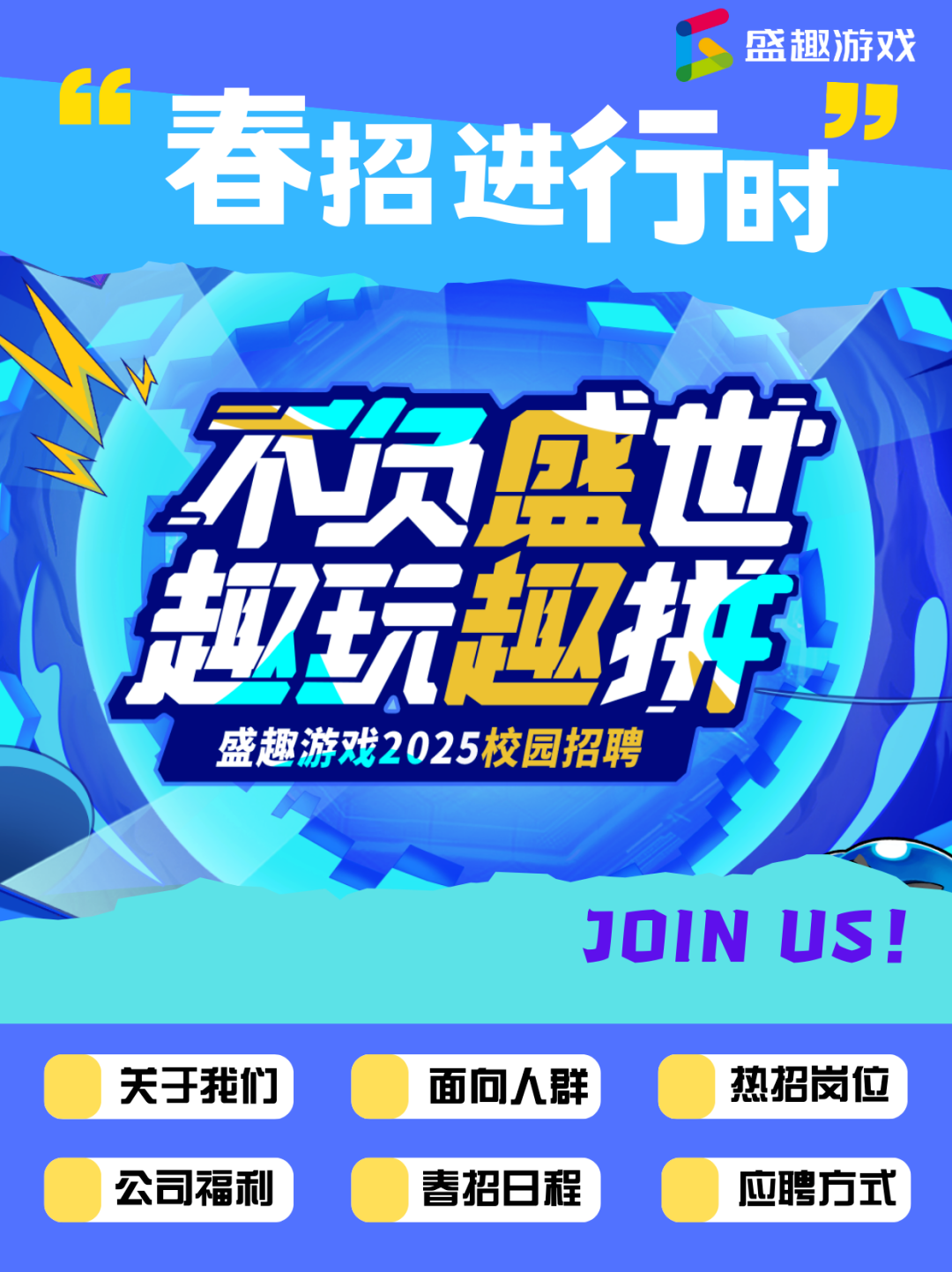 <p>盛趄游戏</p> <p>春招进行时</p>  <table> <tr><td colspan="2">工G1</td> <td>5</td> </tr> <tr><td></td> <td></td> <td></td> </tr> <tr><td colspan="3">7不费 山</td> </tr> <tr><td></td> <td colspan="2">拉玩迎排</td> </tr> <tr><td colspan="3">盛趣游戏2025校园招聘JOIN US!</td> </tr> <tr><td>关于我们</td> <td>面向人群</td> <td>热招岗位</td> </tr> <tr><td>公司福利</td> <td>春招日程</td> <td>应聘方式</td> </tr> </table>