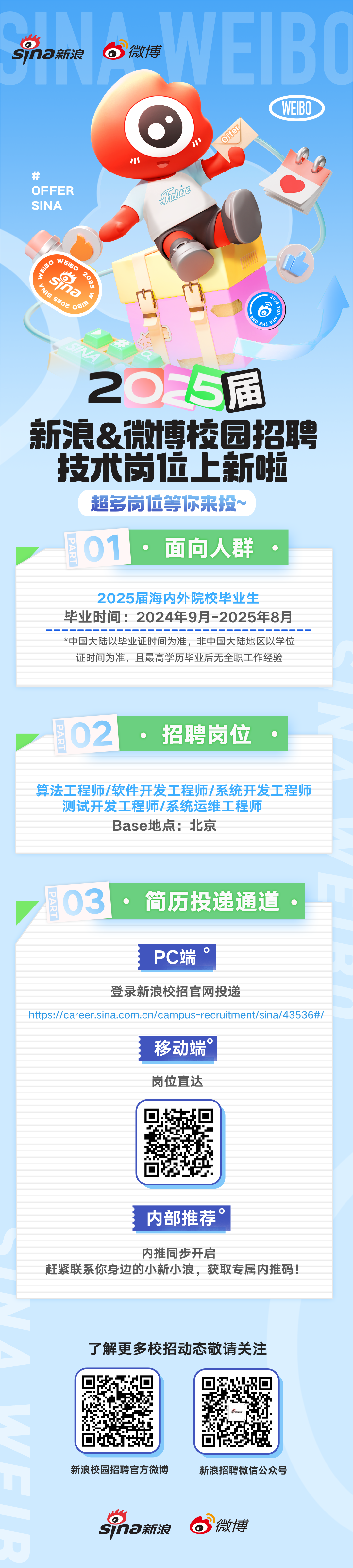 <p>sna新浪</p> <p>微博</p> <p>1</p> <p>Offer</p> <p>WEIBO</p> <p>井</p> <p>OFFER</p> <p>SINA</p> <p>hC</p> <p>EIBO20<br/>0</p> <p>3<br/>sjna<br/>2</p> <p>TMS sEOz S</p> <p>o</p> <p>205届<br/>新浪&微博校园招聘<br/>技术岗位上新啦</p> <p>超多岗位等你来投~</p> <p>PART<br/>01</p> <p>面向人群</p> <p>2025届海内外院校毕业生</p> <p>毕业时间:2024年9月-2025年8月<br/>*中国大陆以毕业证时间为准，非中国大陆地区以学位<br/>证时间为准，且最高学历毕业后无全职工作经验</p> <p>02</p> <p>PART</p> <p>招聘岗位</p> <p>算法工程师/软件开发工程师/系统开发工程师<br/>测试开发工程师/系统运维工程师</p> <p>Base地点:北京</p> <p>03</p> <p>PART</p> <p>简历投递通道</p> <p>PC端</p> <p>登录新浪校招官网投递</p> <p>https://career.sina.com.cn/campus-recruitment/sina/43536#/</p> <p>移动端</p> <p>岗位直达</p> <p>内部推荐。</p> <p>内推同步开启</p> <p>赶紧联系你身边的小新小浪，获取专属内推码!</p> <p>了解更多校招动态敬请关注</p> <p>ma</p> <p>新浪校园招聘官方微博</p> <p>Sna新浪</p> <p>新浪招聘微信公众号</p> <p>微博</p>