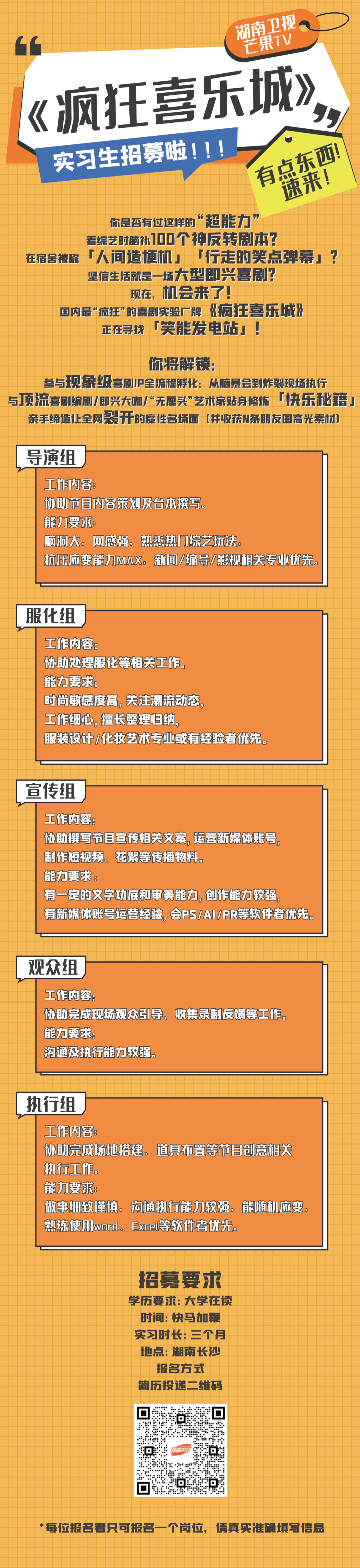 <p>湖南卫视</p> <p>芒果TV</p> <p>疯狂喜乐城》</p> <p> </p> <p>实习生招募啦!!!</p> <p>有点东西!</p> <p>速来!</p> <p>你是否有过这样的“超能力”</p> <p>看综艺时脑补100个神反转剧本?</p> <p>在宿舍被称「人间造梗机」「行走的笑点弹幕」?</p> <p>坚信生活就是一场大型即兴喜剧?</p> <p>现在，机会来了!</p> <p>国内最“疯狂”的喜剧实验厂牌《疯狂喜乐城》)<br/>正在寻找「笑能发电站」!</p> <p>你将解锁:</p> <p>参与现象级喜剧IP全流程孵化:从脑暴会到炸裂现场执行<br/>与顶流喜剧编剧/即兴大咖/“无厘头”艺术家贴身修炼「快乐秘籍，</p> <p>亲手缔造让全网裂开的魔性名场面(并收获N条朋友圈高光素材])</p> <p>导演组</p> <p>工作内容:</p> <p>协助节目内容策划及台本撰写.</p> <p>能力要求</p> <p>脑洞大.网感强.熟悉热门综艺玩法.</p> <p>抗压应变能力MAX。新闻/编导/影视相关专业优先.</p> <p>服化组</p> <p>工作内容:</p> <p>协助处理服化等相关工作。</p> <p>能力要求:</p> <p>时尚敏感度高，关注潮流动态，</p> <p>工作细心,擅长整理归纳，</p> <p>服装设计/化妆艺术专业或有经验者优先。</p> <p>宣传组</p> <p>工作内容:</p> <p>协助撰写节目宣传相关文案,运营新媒体账号，<br/>制作短视频、花絮等传播物料.</p> <p>能力要求:</p> <p>有一定的文字功底和审美能力,创作能力较强，</p> <p>有新媒体账号运营经险，会PSIAI/PR等软件者优先。</p> <p>观众组</p> <p>工作内容:</p> <p>协助完成现场观众引导、收集录制反馈等工作。<br/>能力要求。</p> <p>沟通及执行能力较强。</p> <p>执行组</p> <p>工作内容</p> <p>协助完成场地搭建、道具布置等节目创意相关<br/>执行工作。</p> <p>能力要求:</p> <p>做事细致谨慎。沟通执行能力较强，能随机应变.<br/>熟练使用word、Excel等软件者优先。</p> <p>招募要求<br/>学历要求:大学在读</p> <p>时间:快马加鞭<br/>实习时长:三个月<br/>地点:湖南长沙</p> <p>报名方式<br/>简历投递二维码</p> <p>0</p> <p> </p> <p>回<br/> <br/> </p> <p>*每位报名者只可报名一个岗位，请真实准确填写信息</p>