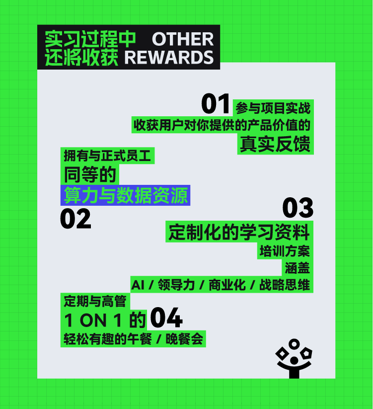 <p>定期与高管</p> <p>1ON1的04</p> <p>轻松有趣的午餐/晚餐会</p> <p>&</p>  <table> <tr><td>实习过程中</td> <td>OTHER</td> <td></td> </tr> <tr><td colspan="2">还将收获REWARDS</td> <td></td> </tr> <tr><td colspan="3">01 参与项目实战收获用户对你提供的产品价值的真实反馈拥有与正式员工同等的算力与数据资源0302定制化的学习资料培训方案涵盖</td> </tr> <tr><td></td> <td colspan="2">AI/领导力/商业化/战略思维</td> </tr> </table>