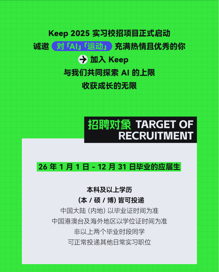 <p>Keep2025实习校招项目正式启动<br/>诚邀<br/>对Al「运动<br/>充满热情且优秀的你</p> <p>加入Keep</p> <p>与我们共同探索 AI 的上限</p> <p>收获成长的无限</p> <p>招聘对象TARGET OF</p> <p>RECRUITMENT</p> <p>26年1月1日-12月31日毕业的应届生</p> <p>本科及以上学历</p> <p>(本/硕/博)皆可投递</p> <p>中国大陆(内地)以毕业证时间为准<br/>中国港澳台及海外地区以学位证时间为准</p> <p>非以上两个毕业时段同学<br/>可正常投递其他日常实习职位</p>