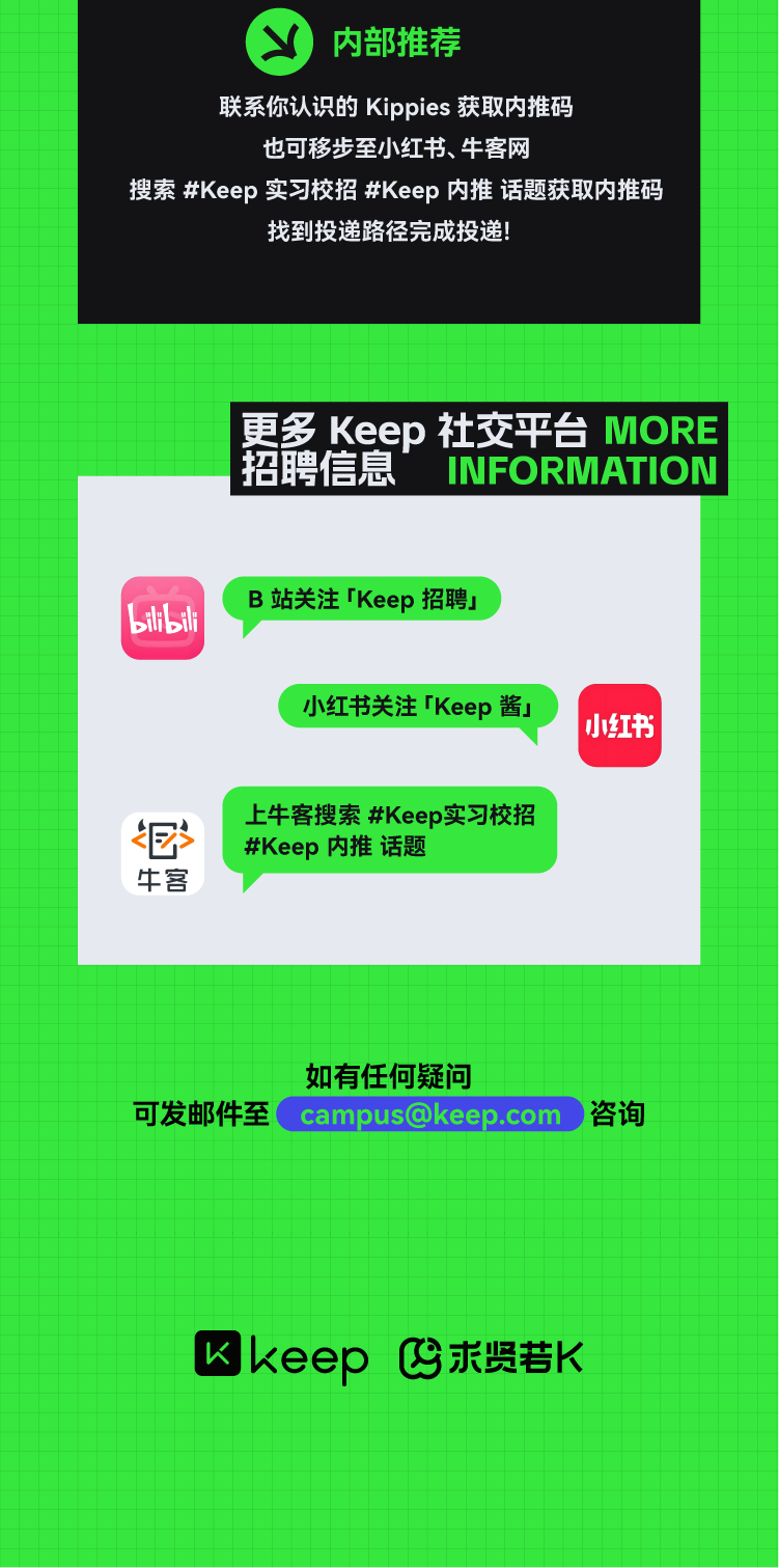 <p>山内部推荐</p> <p>联系你认识的Kippies获取内推码</p> <p>也可移步至小红书、牛客网</p> <p>搜索#Keep实习校招#Keep内推话题获取内推码</p> <p>找到投递路径完成投递!</p> <p>更多Keep社交平台MORE</p> <p>招聘信息INFORMATION</p> <p>B站关注TKeep招聘」</p> <p>bilbili</p> <p>小红书关注TKeep酱J</p> <p>小红书</p> <p>上牛客搜索#Keep实习校招</p> <p>很#Keep内推话题</p> <p>牛客</p> <p>如有任何疑问</p> <p>可发邮件至campus@keep.com 咨询</p> <p>keep求贤若K</p>