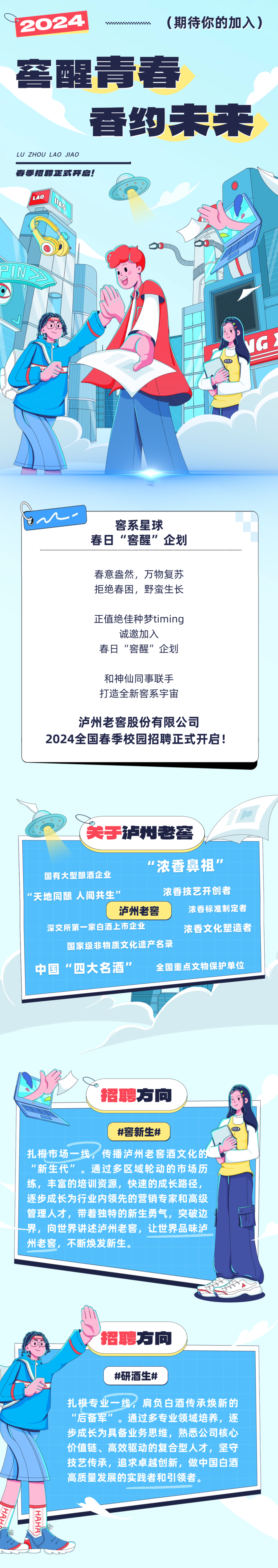 <p>2024</p>
<p>(期待你的加入)</p>
<p>窖醒青春</p>
<p>香约未来</p>
<p>LU ZHOU LAO<br/>JIAO</p>
<p>春季招聘正式开启!</p>
<p>LAO<br/>D</p>
<p>PN</p>
<p> </p>
<p>窖系星球</p>
<p>春日&ldquo;窖醒&rdquo;企划</p>
<p>春意盎然，万物复苏<br/>拒绝春困，野蛮生长</p>
<p>正值绝佳种梦timing<br/>诚邀加入</p>
<p>春日&ldquo;窖醒&rdquo;企划</p>
<p>和神仙同事联手<br/>打造全新窖系宇宙</p>
<p>泸州老窖股份有限公司</p>
<p>2024全国春季校园招聘正式开启!</p>
<p>关于泸州老窖</p>
<p>国有大型酿酒企业</p>
<p>"浓香鼻祖&rdquo;</p>
<p>天地同酿人间共生&rdquo;</p>
<p>浓香技艺开创者</p>
<p>泸州老窖</p>
<p>浓香标准制定者</p>
<p>深交所第一家白酒上市企业</p>
<p>浓香文化塑造者</p>
<p>国家级非物质文化遗产名录</p>
<p>中国&ldquo;四大名酒&rdquo;</p>
<p>全国重点文物保护单位</p>
<p>招聘方向</p>
<p>#窖新生#</p>
<p>扎根市场一线，<br/>传播泸州老窖酒文化的<br/>"新生代&rdquo;。通过多区域轮动的市场历<br/>练，丰富的培训资源，快速的成长路径，<br/>逐步成长为行业内领先的营销专家和高级<br/>管理人才，带着独特的新生勇气，突破边<br/>界，向世界讲述泸州老窖，让世界品味泸<br/>州老窖，不断焕发新生。</p>
<p>招聘方向</p>
<p>#研酒生#</p>
<p>扎根专业一线，肩负白酒传承焕新的<br/>"后备军&rdquo;。通过多专业领域培养，逐<br/>步成长为具备业务思维，熟悉公司核心<br/>价值链、高效驱动的复合型人才，坚守<br/>技艺传承，追求卓越创新，做中国白酒<br/>高质量发展的实践者和引领者。</p>
<p>HA</p>
<p>HAHH</p>
