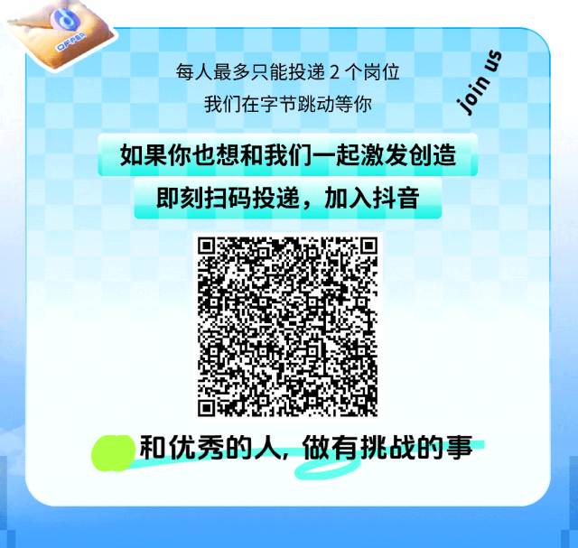 <p>FER</p> <p>每人最多只能投递2个岗位</p> <p>我们在字节跳动等你</p> <p>join us</p> <p>如果你也想和我们一起激发创造</p> <p>即刻扫码投递，加入抖音</p> <p>和优秀的人，做有挑战的事</p>