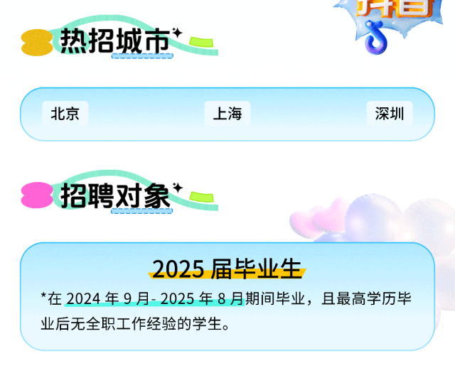 <p>热招城市*</p> <p>J日</p> <p>北京</p> <p>上海</p> <p>深圳</p> <p>招聘对象</p> <p>2025届毕业生</p> <p>*在2024年9月-2025年8月期间毕业，且最高学历毕<br/>业后无全职工作经验的学生。</p>