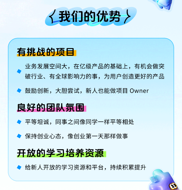 <p>我们的优势〉</p> <p>有挑战的项目</p> <p>业务发展空间大，在亿级产品的基础上，有机会做突<br/>破行业、有全球影响力的事，为用户创造更好的产品<br/>鼓励创新，大胆尝试，新人也能做项目Owner</p> <p>良好的团队氛围</p> <p>平等坦诚，同事之间像同学一样平等相处<br/>保持创业心态，像创业第一天那样做事</p> <p>开放的学习培养资源</p> <p>给新人开放的学习资源和平台，持续积累提升</p>