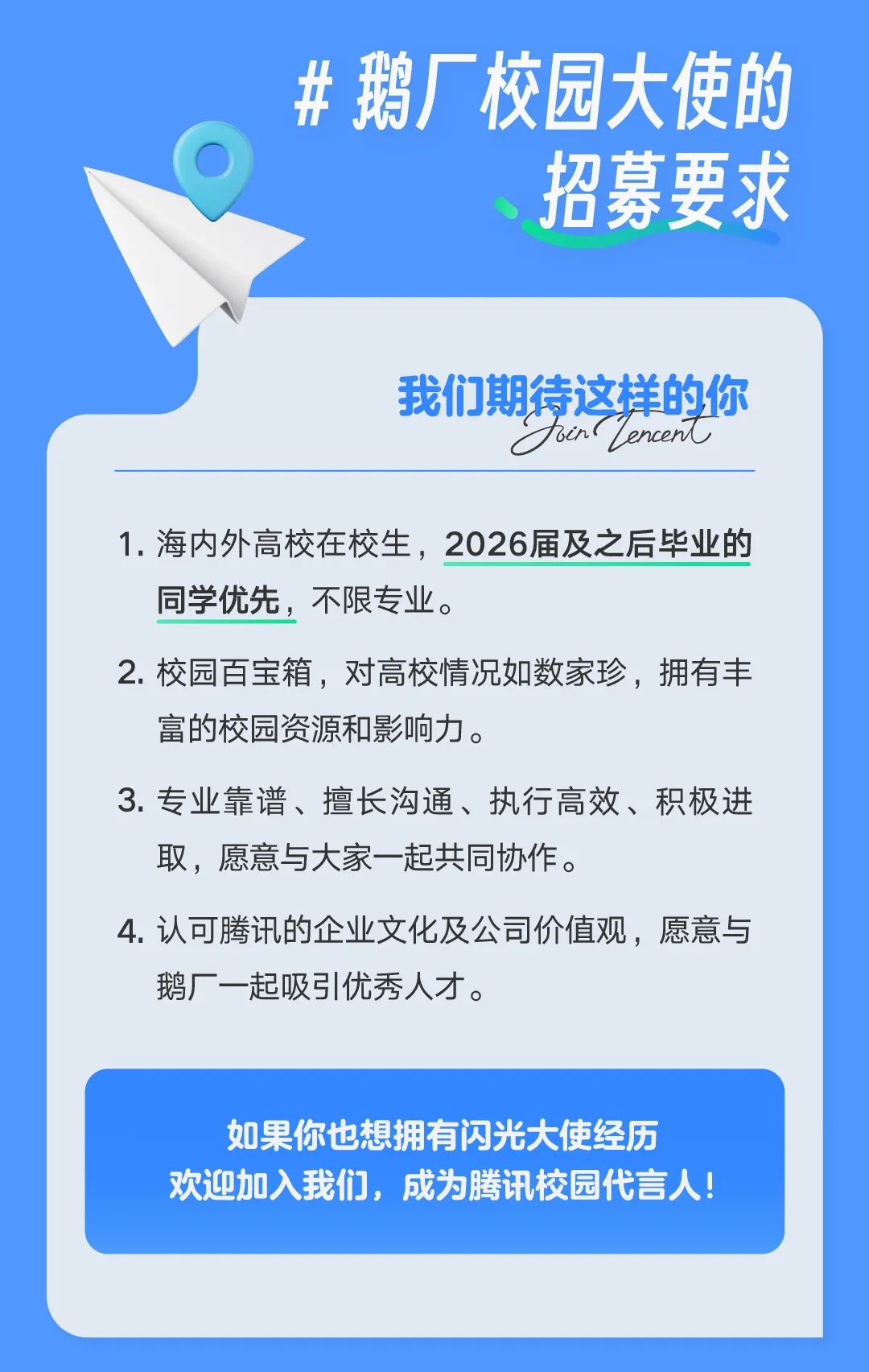 <p>鹅厂校园大使的</p> <p>招募要求</p> <p>我们期待这样的你</p> <p>bin1<br/>Lencen</p> <p>1.海内外高校在校生，2026届及之后毕业的<br/>同学优先，不限专业。</p> <p>2. 校园百宝箱，对高校情况如数家珍，拥有丰<br/>富的校园资源和影响力。</p> <p>3.专业靠谱、擅长沟通、执行高效、积极进<br/>取，愿意与大家一起共同协作。</p> <p>4.认可腾讯的企业文化及公司价值观，愿意与<br/>鹅厂一起吸引优秀人才。</p> <p>如果你也想拥有闪光大使经历<br/>欢迎加入我们，成为腾讯校园代言人!</p>