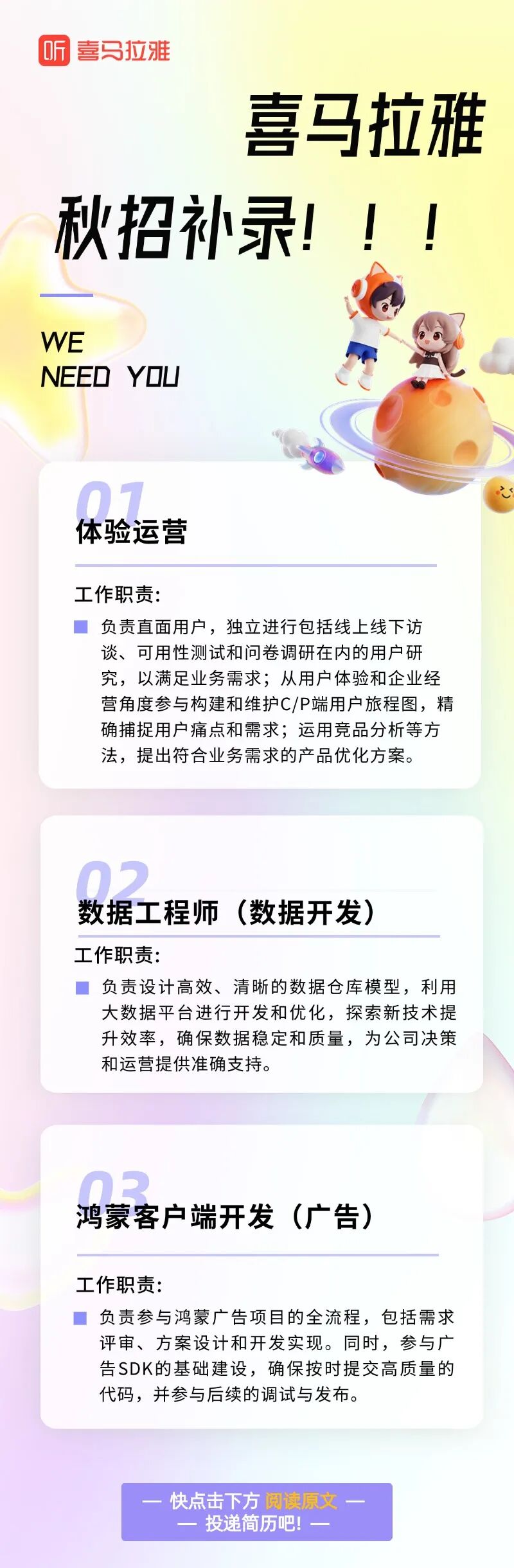 <p>听喜马拉雅</p> <p>喜马拉雅</p> <p>秋招补录!</p> <p>NEED YOU</p> <p>认. .体验运营</p> <p>工作职责:</p> <p>负责直面用户,独立进行包括线上线下访</p> <p>谈、可用性测试和问卷调研在内的用户研</p> <p>究,以满足业务需求;从用户体验和企业经</p> <p>营角度参与构建和维护C/P端用户旅程图,精</p> <p>确捕捉用户痛点和需求;运用竞品分析等方</p> <p>法,提出符合业务需求的产品优化方案。</p> <p>一快点击下方阅读原文一</p> <p>一投递简历吧!一</p>  <table> <tr><td colspan="2"></td> </tr> <tr><td colspan="2">.-.数据工程师(数据开发)工作职责:  负责设计高效、清晰的数据仓库模型,利用大数据平台进行开发和优化,探索新技术提升效率,确保数据稳定和质量,为公司决策和运营提供准确支持。</td> </tr> <tr><td></td> <td></td> </tr> <tr><td colspan="2"> 鸿蒙客户端开发(广告)工作职责:  负责参与鸿蒙广告项目的全流程,包括需求评审、方案设计和开发实现。同时,参与广-告SDK的基础建设,确保按时提交高质量的代码,并参与后续的调试与发布。</td> </tr> </table>