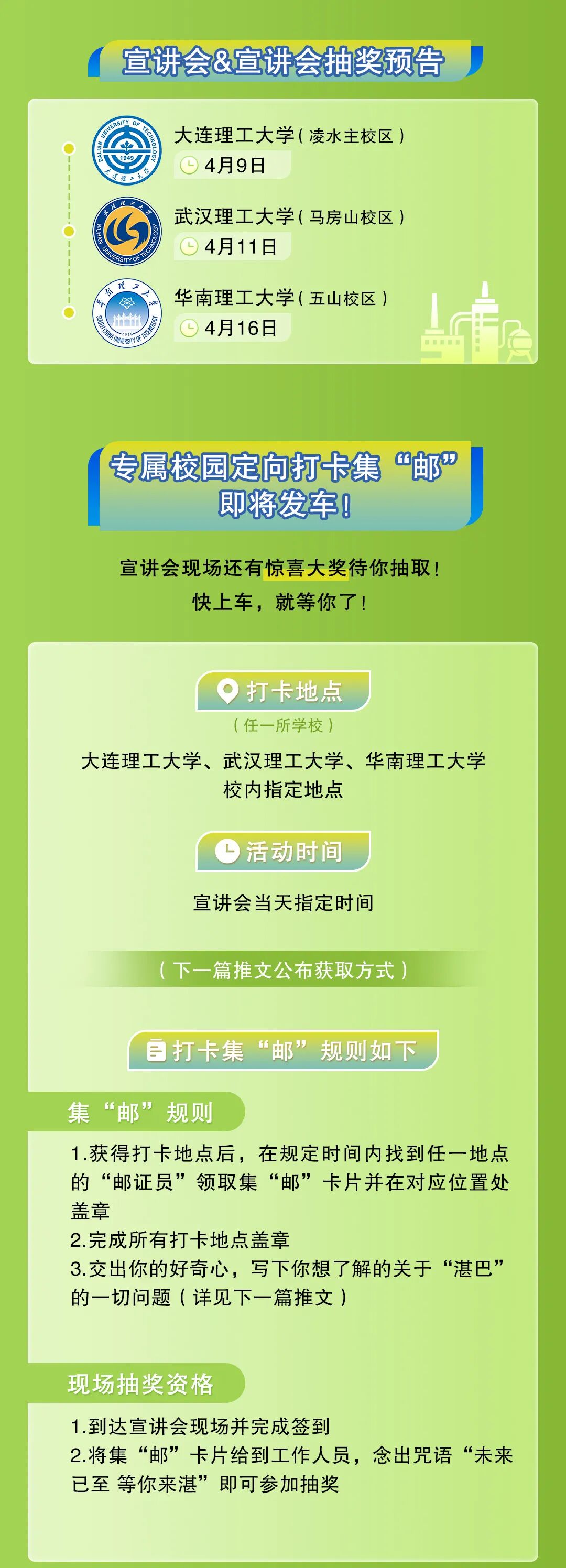 <p>宣讲会&宣讲会抽奖预告</p>
<p>大连理工大学(凌水主校区<br/>4月9日</p>
<p>武汉理工大学(马房山校区)<br/>4月11日</p>
<p>华南理工大学(五山校区<br/>4月16日</p>
<p>专属校园定向打卡集<br/>&ldquo;邮&rdquo;</p>
<p>即将发车!</p>
<p>宣讲会现场还有惊喜大奖待你抽取!</p>
<p>快上车，就等你了!</p>
<p>打卡地点</p>
<p>(任一所学校)</p>
<p>大连理工大学、武汉理工大学、华南理工大学</p>
<p>校内指定地点</p>
<p>活动时间<br/>宣讲会当天指定时间</p>
<p>(下一篇推文公布获取方式)</p>
<p>打卡集&ldquo;邮&rdquo;规则如下</p>
<p>集&ldquo;邮&rdquo;规则</p>
<p>1.获得打卡地点后，在规定时间内找到任一地点<br/>的&ldquo;邮证员&rdquo;领取集&ldquo;邮&rdquo;卡片并在对应位置处<br/>盖章</p>
<p>2.完成所有打卡地点盖章</p>
<p>3.交出你的好奇心，写下你想了解的关于&ldquo;湛巴&rdquo;<br/>的一切问题(详见下一篇推文)</p>
<p>现场抽奖资格</p>
<p>1.到达宣讲会现场并完成签到</p>
<p>2.将集&ldquo;邮&rdquo;卡片给到工作人员，念出咒语&ldquo;未来<br/>已至 等你来湛&rdquo;即可参加抽奖</p>
