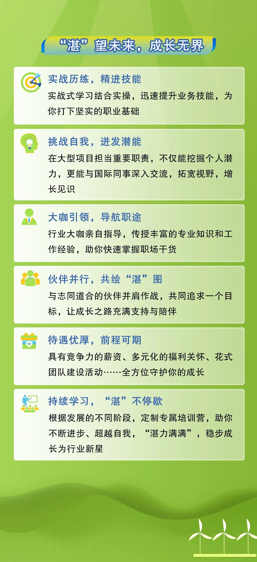 <p>&ldquo;湛&rdquo;望未来，成长无界</p>
<p>实战历练，精进技能</p>
<p>实战式学习结合实操，迅速提升业务技能，为<br/>你打下坚实的职业基础</p>
<p>挑战自我，迸发潜能</p>
<p>在大型项目担当重要职责，不仅能挖掘个人潜<br/>力，更能与国际同事深入交流，拓宽视野，增<br/>长见识</p>
<p>大咖引领，导航职途</p>
<p>行业大咖亲自指导，传授丰富的专业知识和工<br/>作经验，助你快速掌握职场干货</p>
<p>伙伴并行，共绘&ldquo;湛&rdquo;图</p>
<p>与志同道合的伙伴并肩作战，共同追求一个目<br/>标，让成长之路充满支持与陪伴</p>
<p>待遇优厚，前程可期</p>
<p>具有竞争力的薪资、多元化的福利关怀、花式<br/>团队建设活动<br/>全方位守护你的成长</p>
<p>持续学习，</p>
<p>&ldquo;湛&rdquo;不停歇</p>
<p>根据发展的不同阶段，定制专属培训营，助你<br/>不断进步、超越自我，&ldquo;湛力满满&rdquo;，稳步成<br/>长为行业新星</p>
