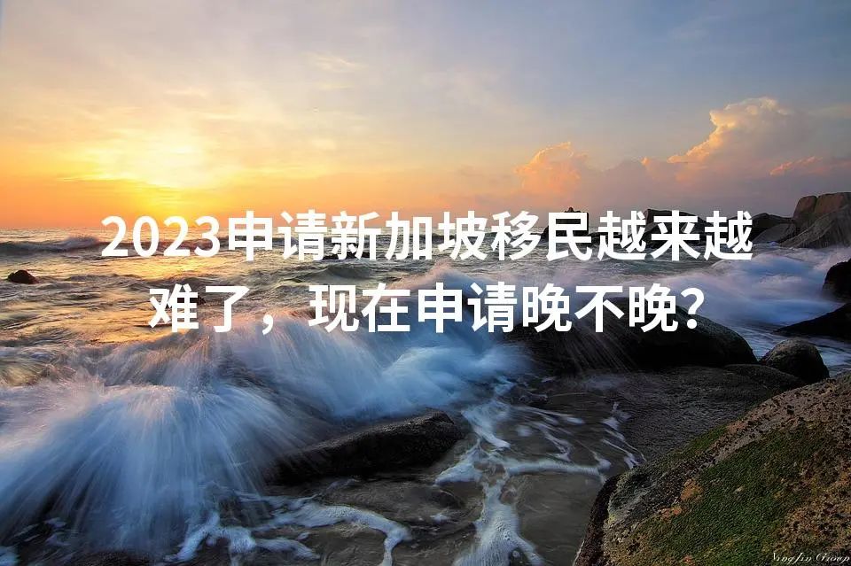 2023申请新加坡移民越来越难了，现在申请晚不晚？