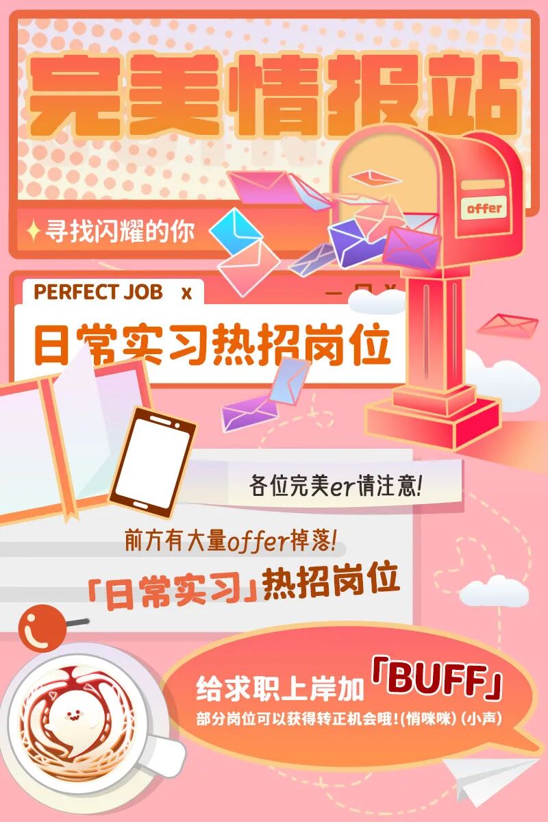 <p>完美情报站</p> <p>◆寻找闪耀的你offer</p> <p>PERFECTJOB X</p> <p>常实习热招岗位</p> <p>各位完美er请注意!</p> <p>前方有大量offer掉落!</p> <p>旧常实习」热招岗位</p> <p>给求职上岸加TBUFF</p> <p>部分岗位可以获得转正机会哦!(悄咪咪) (小声)</p>