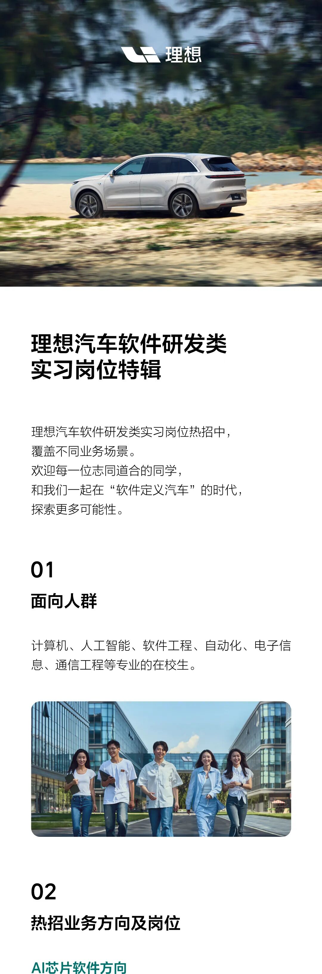 <p>理想</p> <p>理想汽车软件研发类<br/>实习岗位特辑</p> <p>理想汽车软件研发类实习岗位热招中，<br/>覆盖不同业务场景。</p> <p>欢迎每一位志同道合的同学，</p> <p>和我们一起在“软件定义汽车”的时代，<br/>探索更多可能性。</p> <p>01</p> <p>面向人群</p> <p>计算机、人工智能、软件工程、自动化、电子信<br/>息、通信工程等专业的在校生。</p> <p>02</p> <p>热招业务方向及岗位</p> <p>AI芯片软件方向</p>