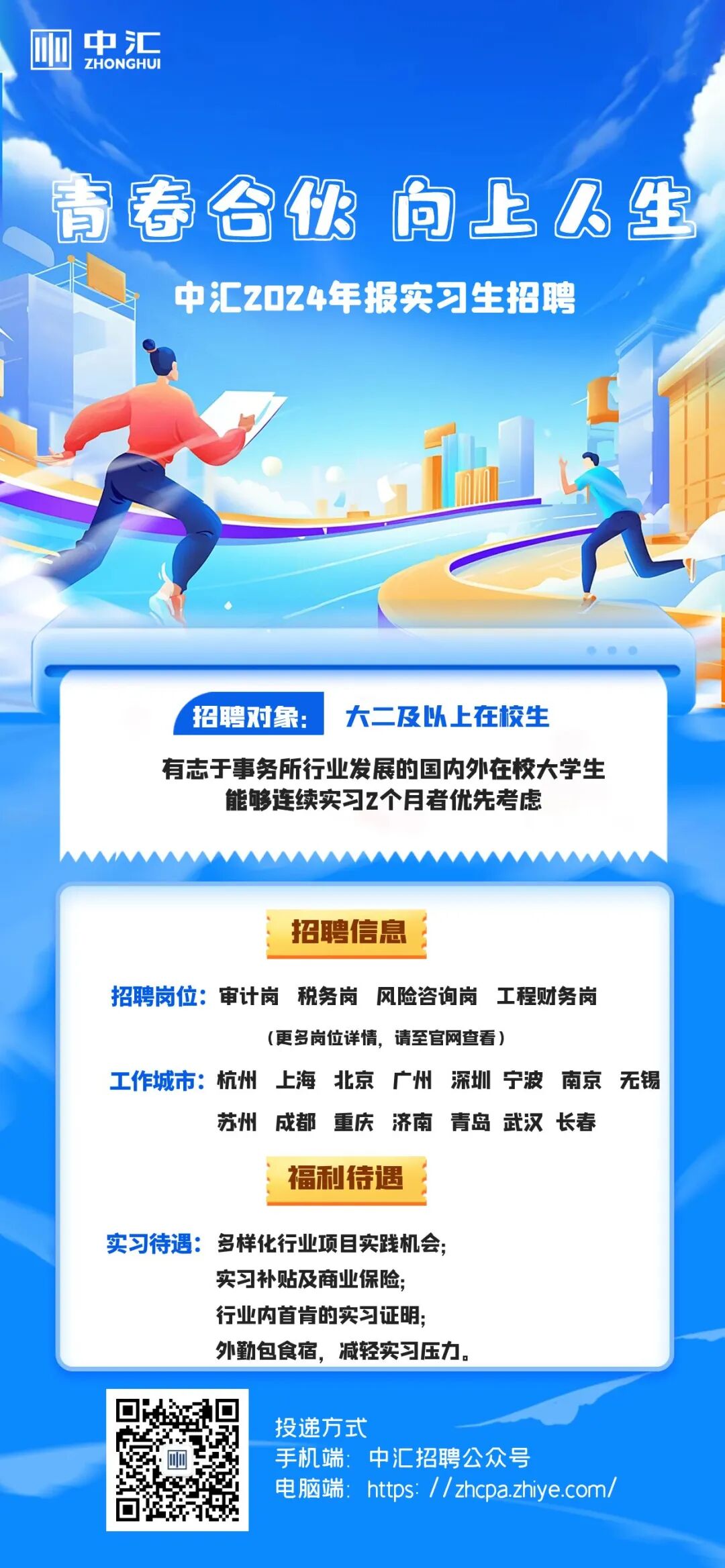 <p> <br/>冲汇</p> <p>ZHONGHU</p> <p>请春合伙向上人生<br/>中汇2024年报实习生招聘</p> <p>招聘对象:</p> <p>大二及以上在校生</p> <p>有志于事务所行业发展的国内外在校大学生<br/>能够连续实习2个月者优先考虑</p> <p>招聘信息</p> <p>招聘岗位:审计岗税务岗<br/>风险咨询岗工程财务岗</p> <p>(更多岗位详情，请至官网查看)</p> <p>工作城市:杭州上海北京广州深圳 宁波南京无锡</p> <p>苏州成都重庆济南青岛武汉长春</p> <p>福利待遇</p> <p>实习待遇:多样化行业项目实践机会;</p> <p>实习补贴及商业保险;<br/>行业内首肯的实习证明;<br/>外勤包食宿，减轻实习压力,</p> <p>投递方式</p> <p>手机端:中汇招聘公众号</p> <p>电脑端:https://zhcpa.zhiye.com/</p>