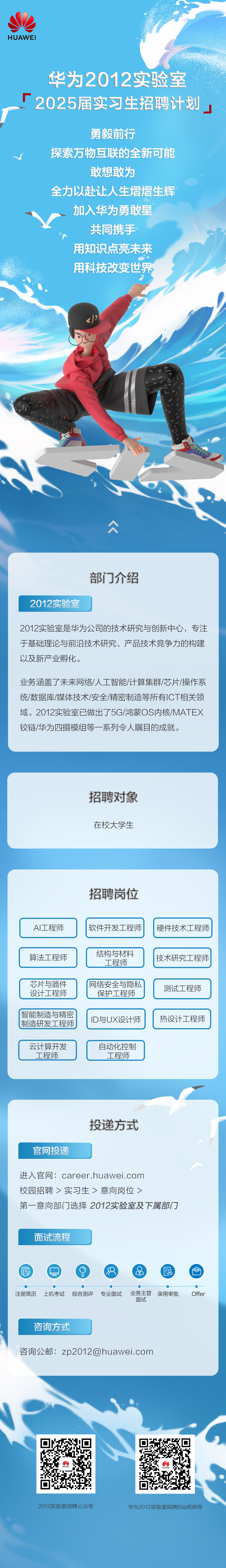 <p>HUAWEI</p>
<p>华为2012实验室<br/>2025届实习生招聘计划</p>
<p>勇毅前行</p>
<p>探索万物互联的全新可能</p>
<p>敢想敢为</p>
<p>全力以赴让人生熠熠生辉<br/>加入华为勇敢星</p>
<p>共同携手<br/>用知识点亮未来<br/>用科技改变世界</p>
<p>2012实验室</p>
<p>部门介绍</p>
<p>2012实验室是华为公司的技术研究与创新中心，专注<br/>于基础理论与前沿技术研究、产品技术竞争力的构建<br/>以及新产业孵化。</p>
<p>业务涵盖了未来网络/人工智能/计算集群/芯片/操作系<br/>统/数据库/媒体技术/安全/精密制造等所有ICT相关领<br/>域。2012实验室已做出了5G/鸿蒙0S内核/MATEX<br/>铰链/华为四摄模组等一系列令人瞩目的成就。</p>
<p>招聘对象<br/>在校大学生</p>
<p>招聘岗位</p>
<p>AI工程师</p>
<p>软件开发工程师</p>
<p>硬件技术工程师</p>
<p>算法工程师</p>
<p>芯片与器件<br/>设计工程师</p>
<p>智能制造与精密<br/>制造研发工程师</p>
<p>结构与材料</p>
<p>工程师</p>
<p>网络安全与隐私</p>
<p>保护工程师</p>
<p>ID与UX设计师</p>
<p>技术研究工程师<br/>测试工程师<br/>热设计工程师</p>
<p>云计算开发<br/>工程师</p>
<p>自动化控制</p>
<p>工程师</p>
<p>官网投递</p>
<p>投递方式</p>
<p>进入官网:career.huawei.com</p>
<p>校园招聘>实习生>意向岗位></p>
<p>第一意向部门选择2012实验室及下属部门</p>
<p>面试流程</p>
<p>6</p>
<p>注册简历</p>
<p>上机考试综合测评专业面试</p>
<p> </p>
<p>业务主管录用审批<br/>面试</p>
<p>Offer</p>
<p>咨询方式</p>
<p>咨询公邮:zp2012@huawei.com</p>
<p> </p>
<p>.</p>
