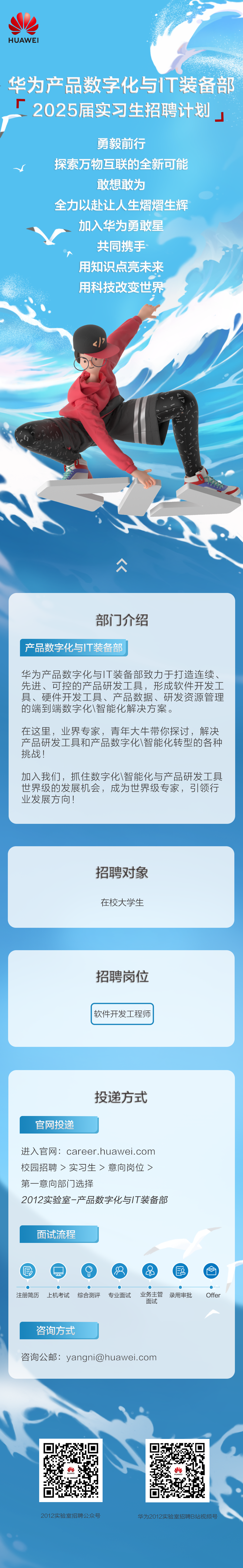 <p>HUAWEI</p>
<p>华为产品数字化与IT装备部<br/>厂<br/>2025届实习生招聘计划</p>
<p>勇毅前行</p>
<p>探索万物互联的全新可能</p>
<p>敢想敢为</p>
<p>全力以赴让人生熠熠生辉<br/>加入华为勇敢星</p>
<p>共同携手<br/>用知识点亮未来<br/>用科技改变世界</p>
<p> </p>
<p>部门介绍</p>
<p>产品数字化与IT装备部</p>
<p>华为产品数字化与IT装备部致力于打造连续、<br/>先进、可控的产品研发工具，形成软件开发工<br/>具、硬件开发工具、产品数据、研发资源管理<br/>的端到端数字化\\智能化解决方案。</p>
<p>在这里，业界专家，青年大牛带你探讨，解决<br/>产品研发工具和产品数字化\\智能化转型的各种<br/>挑战!</p>
<p>加入我们，抓住数字化\\智能化与产品研发工具<br/>世界级的发展机会，成为世界级专家，引领行<br/>业发展方向!</p>
<p>招聘对象<br/>在校大学生</p>
<p>招聘岗位</p>
<p>软件开发工程师</p>
<p>官网投递</p>
<p>投递方式</p>
<p>进入官网:career.huawei.com<br/>校园招聘>实习生>意向岗位><br/>第一意向部门选择</p>
<p>2012实验室-产品数字化与IT装备部</p>
<p>面试流程</p>
<p> </p>
<p>注册简历</p>
<p>上机考试</p>
<p>综合测评</p>
<p>专业面试</p>
<p> </p>
<p>业务主管<br/>录用审批<br/>面试</p>
<p>Offer</p>

