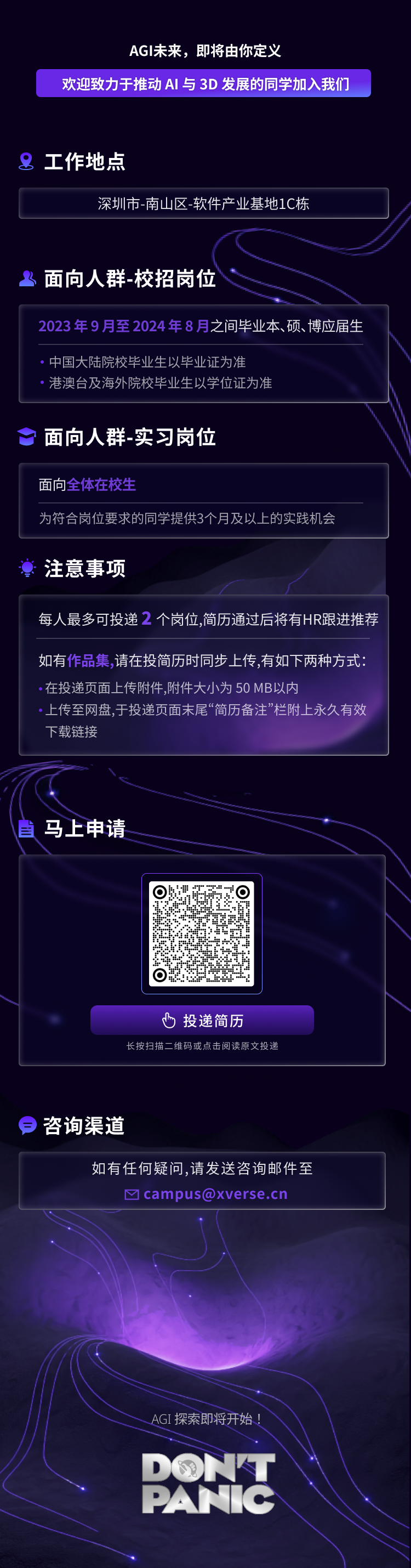 <p>AGI未来，即将由你定义</p>
<p>欢迎致力于推动AI与3D发展的同学加入我们</p>
<p>工作地点</p>
<p>深圳市-南山区-软件产业基地1C栋</p>
<p>3面向人群-校招岗位</p>
<p>2023年9月至2024年8月之间毕业本、硕、博应届生</p>
<p>中国大陆院校毕业生以毕业证为准</p>
<p>港澳台及海外院校毕业生以学位证为准</p>
<p>面向人群-实习岗位</p>
<p>面向全体在校生</p>
<p>为符合岗位要求的同学提供3个月及以上的实践机会</p>
<p>注意事项</p>
<p>每人最多可投递2 个岗位,简历通过后将有HR跟进推荐</p>
<p>如有作品集，请在投简历时同步上传,有如下两种方式<br/>在投递页面上传附件,附件大小为50MB以内</p>
<p>上传至网盘.干投递页面末属&ldquo;简历备注&rdquo;栏附上永久有效<br/>下载链接</p>
<p>马上申请</p>
<p>a</p>
<p>投递简历</p>
<p>长按扫描二维码或点击阅读原文投递</p>
<p>咨询渠道</p>
<p>如有任何疑问,请发送咨询邮件至<br/>M campus@xverse.cn</p>
<p>AGI探索即将开始<br/>DONT<br/>PATC</p>

