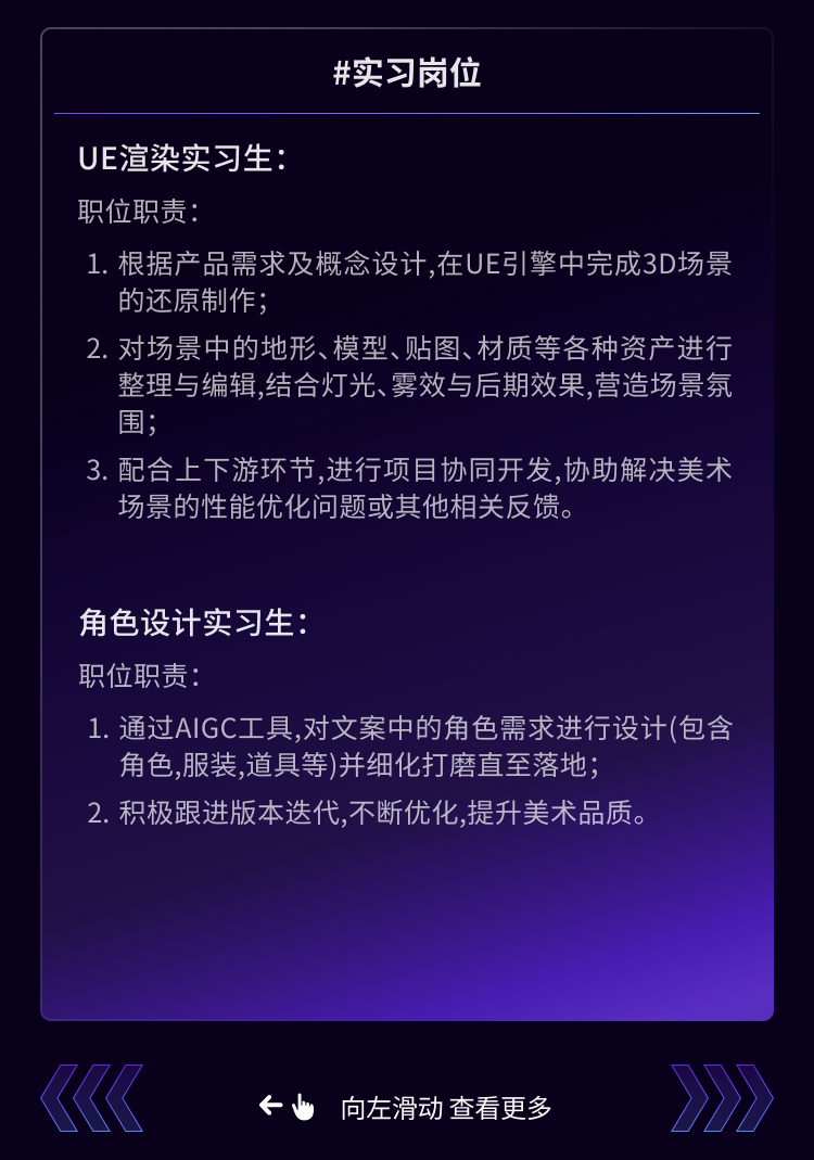 <p>#实习岗位</p>
<p>UE渲染实习生:</p>
<p>职位职责:</p>
<p>1.根据产品需求及概念设计,在UE引擎中完成3D场景<br/>的还原制作;</p>
<p>2.对场景中的地形、模型、贴图、材质等各种资产进行</p>
<p>整理与编辑,结合灯光、雾效与后期效果,营造场景氛<br/>围</p>
<p>3. 配合上下游环节,进行项目协同开发,协助解决美术<br/>场景的性能优化问题或其他相关反馈</p>
<p>角色设计实习生</p>
<p>职位职责:</p>
<p>1.通过AIGC工具,对文案中的角色需求进行设计(包含<br/>角色,服装，道具等)并细化打磨直至落地;</p>
<p>2.积极跟进版本迭代,不断优化,提升美术品质。</p>
<p>向左滑动查看更多</p>
