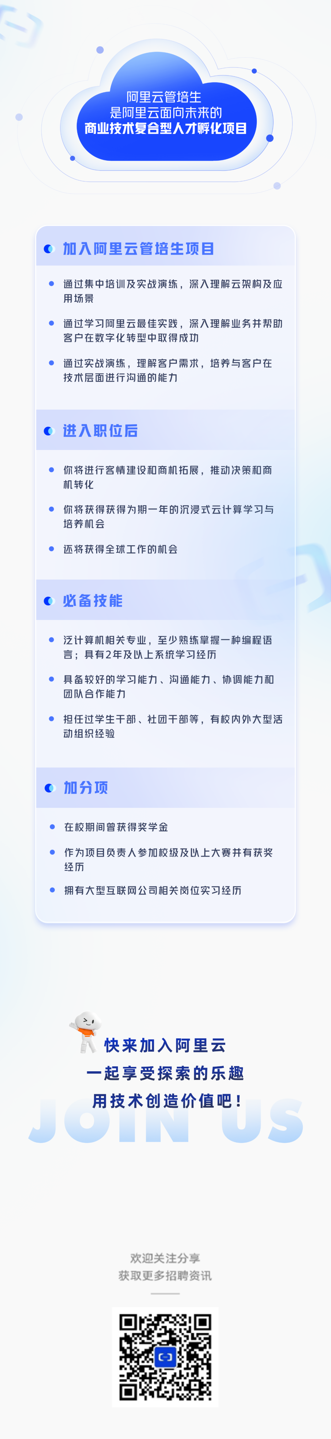<p>阿里云管培生</p>
<p>是阿里云面向未来的</p>
<p>商业技术复合型人才孵化项目</p>
<p>加入阿里云管培生项目</p>
<p>通过集中培训及实战演练，深入理解云架构及应<br/>用场景</p>
<p>通过学习阿里云最佳实践，深入理解业务并帮助<br/>客户在数字化转型中取得成功</p>
<p>通过实战演练，理解客户需求，培养与客户在<br/>技术层面进行沟通的能力</p>
<p>进入职位后</p>
<p>你将进行客情建设和商机拓展，推动决策和商<br/>机转化</p>
<p>你将获得获得为期一年的沉浸式云计算学习与<br/>培养机会</p>
<p>还将获得全球工作的机会</p>
<p>必备技能</p>
<p>泛计算机相关专业，至少熟练掌握一种编程语<br/>言;具有2年及以上系统学习经历</p>
<p>具备较好的学习能力、沟通能力、协调能力和<br/>团队合作能力</p>
<p>担任过学生干部、社团干部等，有校内外大型活<br/>动组织经验</p>
<p>加分项</p>
<p>在校期间曾获得奖学金</p>
<p>作为项目负责人参加校级及以上大赛并有获奖<br/>经历</p>
<p>拥有大型互联网公司相关岗位实习经历</p>
<p>快来加入阿里云<br/>一起享受探索的乐趣<br/>用技术创造价值吧!</p>
