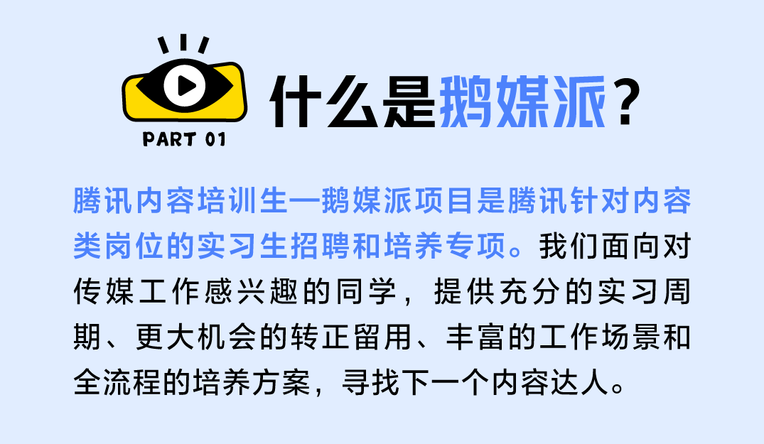 <p>PART 01</p> <p>什么是鹅媒派?</p> <p>腾讯内容培训生一鹅媒派项目是腾讯针对内容<br/>类岗位的实习生招聘和培养专项。我们面向对<br/>传媒工作感兴趣的同学，提供充分的实习周<br/>期、更大机会的转正留用、丰富的工作场景和<br/>全流程的培养方案，寻找下一个内容达人。</p>