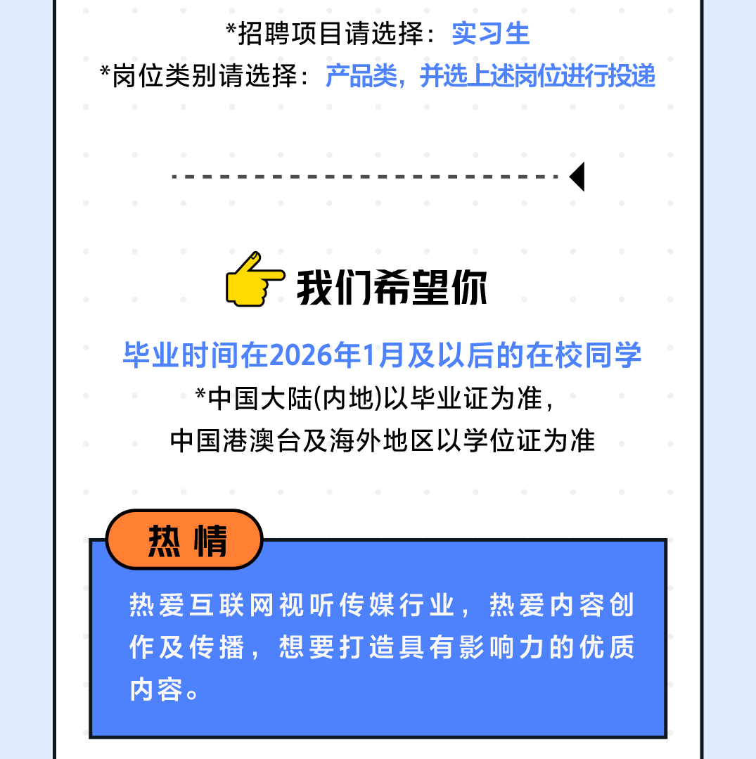 <p>*招聘项目请选择:实习生</p> <p>*岗位类别请选择:产品类，并选上述岗位进行投递</p> <p>我们希望你</p> <p>毕业时间在2026年1月及以后的在校同学<br/>*中国大陆(内地)以毕业证为准，</p> <p>中国港澳台及海外地区以学位证为准</p> <p>热情</p> <p>热爱互联网视听传媒行业，热爱内容创<br/>作及传播，想要打造具有影响力的优质<br/>内容。</p>