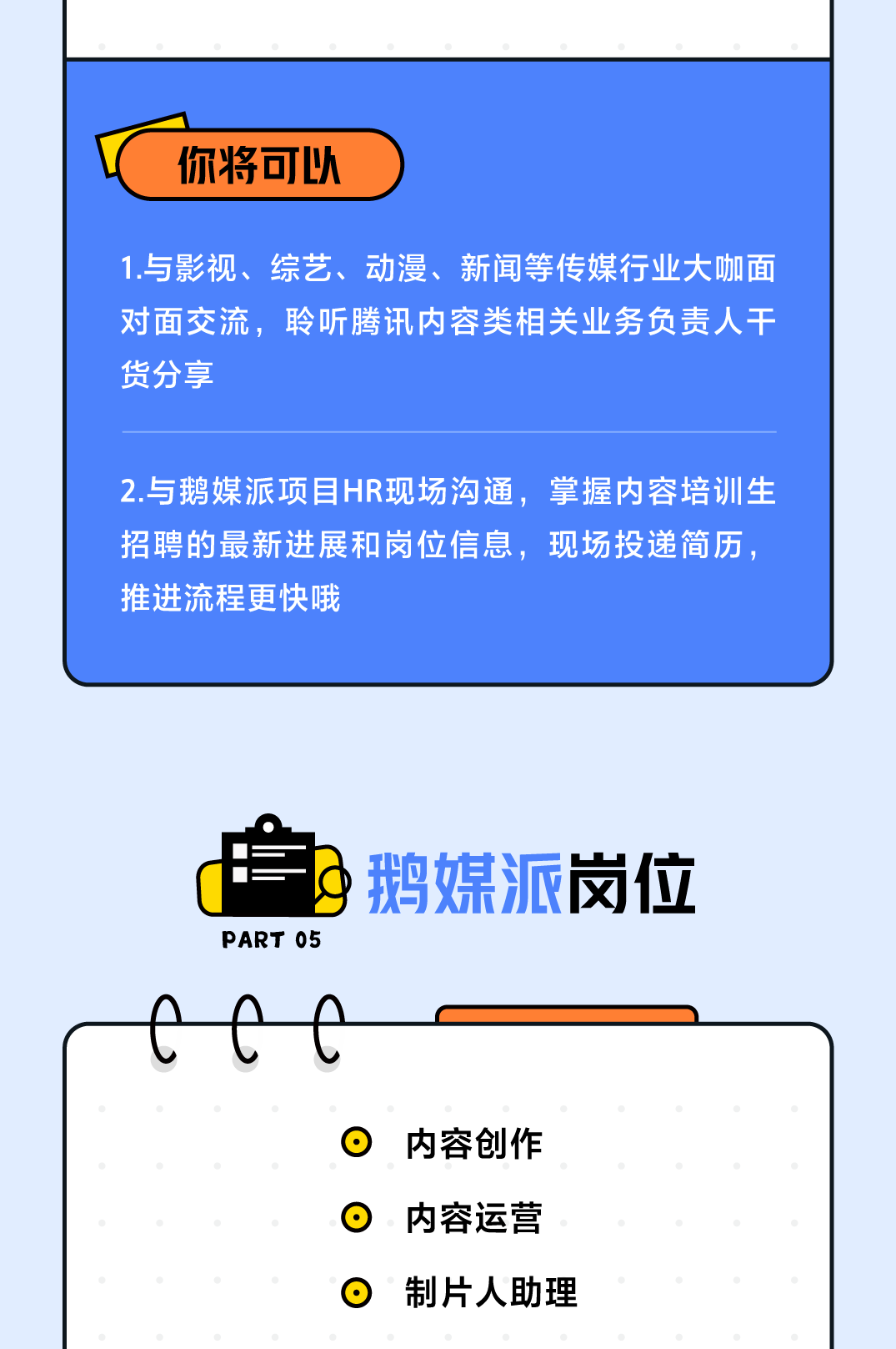 <p>你将可以</p> <p>1.与影视、综艺、动漫、新闻等传媒行业大咖面<br/>对面交流，聆听腾讯内容类相关业务负责人干<br/>货分享</p> <p>2.与鹅媒派项目HR现场沟通，掌握内容培训生<br/>招聘的最新进展和岗位信息，现场投递简历.<br/>推进流程更快哦</p> <p>PART 05</p> <p>鹅媒派岗位</p> <p>内容创作<br/>内容运营<br/>制片人助理</p>