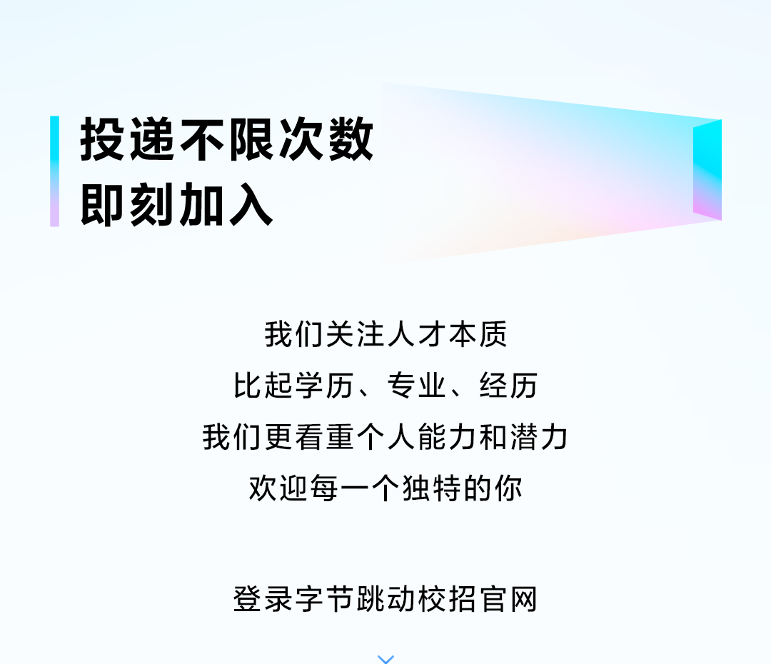 <p>投递不限次数<br/>即刻加入</p> <p>我们关注人才本质<br/>比起学历、专业、经历<br/>我们更看重个人能力和潜力</p> <p>欢迎每一个独特的你</p> <p>登录字节跳动校招官网</p> <p>w</p>