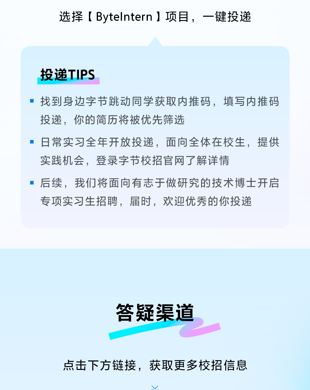 <p>选择[Bytelntern ]项目，一键投递</p> <p>投递TIPS</p> <p>找到身边字节跳动同学获取内推码，填写内推码<br/>投递，你的简历将被优先筛选</p> <p>■日常实习全年开放投递，面向全体在校生，提供<br/>实践机会，登录字节校招官网了解详情</p> <p>后续，我们将面向有志于做研究的技术博士开启<br/>专项实习生招聘，届时，欢迎优秀的你投递</p> <p>答疑渠道</p> <p>点击下方链接，获取更多校招信息</p>